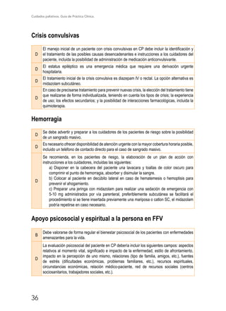 Cuidados paliativos. Guía de Práctica Clínica.
36
Crisis convulsivas
D
El manejo inicial de un paciente con crisis convulsivas en CP debe incluir la identificación y
el tratamiento de las posibles causas desencadenantes e instrucciones a los cuidadores del
paciente, incluida la posibilidad de administración de medicación anticonvulsivante.
D
El estatus epiléptico es una emergencia médica que requiere una derivación urgente
hospitalaria.
D
El tratamiento inicial de la crisis convulsiva es diazepam IV o rectal. La opción alternativa es
midazolam subcutáneo.
D
En caso de precisarse tratamiento para prevenir nuevas crisis, la elección del tratamiento tiene
que realizarse de forma individualizada, teniendo en cuenta los tipos de crisis; la experiencia
de uso; los efectos secundarios; y la posibilidad de interacciones farmacológicas, incluida la
quimioterapia.
Hemorragia
D
Se debe advertir y preparar a los cuidadores de los pacientes de riesgo sobre la posibilidad
de un sangrado masivo.
D
Es necesario ofrecer disponibilidad de atención urgente con la mayor cobertura horaria posible,
incluido un teléfono de contacto directo para el caso de sangrado masivo.
D
Se recomienda, en los pacientes de riesgo, la elaboración de un plan de acción con
instrucciones a los cuidadores, incluidas las siguientes:
a) Disponer en la cabecera del paciente una lavacara y toallas de color oscuro para
comprimir el punto de hemorragia, absorber y disimular la sangre.
b) Colocar al paciente en decúbito lateral en caso de hematemesis o hemoptisis para
prevenir el ahogamiento.
c) Preparar una jeringa con midazolam para realizar una sedación de emergencia con
5-10 mg administrados por vía parenteral, preferiblemente subcutánea se facilitará el
procedimiento si se tiene insertada previamente una mariposa o catlon SC, el midazolam
podría repetirse en caso necesario.
Apoyo psicosocial y espiritual a la persona en FFV
B
Debe valorarse de forma regular el bienestar psicosocial de los pacientes con enfermedades
amenazantes para la vida.
D
La evaluación psicosocial del paciente en CP debería incluir los siguientes campos: aspectos
relativos al momento vital, significado e impacto de la enfermedad, estilo de afrontamiento,
impacto en la percepción de uno mismo, relaciones (tipo de familia, amigos, etc.), fuentes
de estrés (dificultades económicas, problemas familiares, etc.), recursos espirituales,
circunstancias económicas, relación médico-paciente, red de recursos sociales (centros
sociosanitarios, trabajadores sociales, etc.).
 