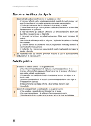 Cuidados paliativos. Guía de Práctica Clínica.
38
Atención en los últimos días. Agonía
D
La atención adecuada en los últimos días de la vida debería incluir:
a) Informar a la familia y a los cuidadores acerca de la situación de muerte cercana y, en
general, proporcionar la información necesaria y adecuada a sus necesidades.
b) Explicar y consensuar el plan de cuidados con el paciente y su familia.
c) Valorar la medicación que toma el paciente, suspendiendo los fármacos no esenciales
previa explicación de los motivos.
d) Tratar los síntomas que producen sufrimiento. Los fármacos necesarios deben estar
disponibles si el paciente está en el domicilio.
e) Interrumpir intervenciones o pruebas innecesarias o fútiles, según los deseos del
paciente.
f) Valorar las necesidades psicológicas, religiosas y espirituales del paciente, su familia y
sus cuidadores.
g) Facilitar la atención en un ambiente tranquilo, respetando la intimidad y facilitando la
proximidad de familiares y amigos.
h) Facilitar las vías y los recursos necesarios tanto para la hospitalización como para la
atención a domicilio.
D
Se recomienda tratar los estertores premortem mediante el uso de butilescopolamina
(N-butilbromuro de hioscina) vía SC.
Sedación paliativa
D
El proceso de sedación paliativa o en la agonía requiere:
a) Una indicación terapéutica correcta efectuada por un médico (existencia de un
síntoma o sufrimiento físico o psíquico refractario en el final de la vida del enfermo) y, si
fuera posible, validada por otro médico.
b) Profesionales con una información clara y completa del proceso, con registro en la
historia clínica.
c) Administración de fármacos en las dosis y combinaciones necesarias hasta lograr el
nivel de sedación adecuado.
d) El consentimiento explícito del enfermo, o de la familia si el enfermo fuera
incompetente.
D
La correcta prescripción de la sedación paliativa en la agonía requiere:
a) Una cuidadosa evaluación del diagnóstico del final de la vida.
b) La presencia de síntomas y de sufrimiento físico o psíquico refractario.
c) Una evaluación de la competencia del paciente a la hora de tomar las decisiones.
 