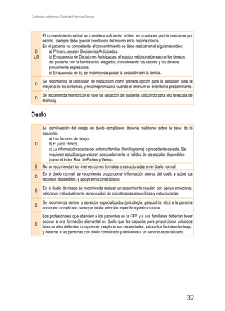 Cuidados paliativos. Guía de Práctica Clínica.
39
D
LG
El consentimiento verbal se considera suficiente, si bien en ocasiones podría realizarse por
escrito. Siempre debe quedar constancia del mismo en la historia clínica.
En el paciente no competente, el consentimiento se debe realizar en el siguiente orden:
a) Primero, existen Decisiones Anticipadas.
b) En ausencia de Decisiones Anticipadas, el equipo médico debe valorar los deseos
del paciente con la familia o los allegados, considerando los valores y los deseos
previamente expresados.
c) En ausencia de b), se recomienda pactar la sedación con la familia.
D
Se recomienda la utilización de midazolam como primera opción para la sedación para la
mayoría de los síntomas, y levomepromazina cuando el delirium es el síntoma predominante.
D
Se recomienda monitorizar el nivel de sedación del paciente, utilizando para ello la escala de
Ramsay.
Duelo
D
La identificación del riesgo de duelo complicado debería realizarse sobre la base de lo
siguiente:
a) Los factores de riesgo.
b) El juicio clínico.
c) La información acerca del entorno familiar (familiograma) o procedente de este. Se
requieren estudios que valoren adecuadamente la validez de las escalas disponibles
(como el Index Risk de Parkes y Weiss).
B No se recomiendan las intervenciones formales o estructuradas en el duelo normal.
D
En el duelo normal, se recomienda proporcionar información acerca del duelo y sobre los
recursos disponibles, y apoyo emocional básico.
B
En el duelo de riesgo se recomienda realizar un seguimiento regular, con apoyo emocional,
valorando individualmente la necesidad de psicoterapias específicas y estructuradas.
B
Se recomienda derivar a servicios especializados (psicología, psiquiatría, etc.) a la persona
con duelo complicado para que reciba atención específica y estructurada.
D
Los profesionales que atienden a los pacientes en la FFV y a sus familiares deberían tener
acceso a una formación elemental en duelo que les capacite para proporcionar cuidados
básicos a los dolientes, comprender y explorar sus necesidades, valorar los factores de riesgo,
y detectar a las personas con duelo complicado y derivarlas a un servicio especializado.
 