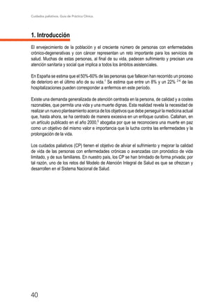 Cuidados paliativos. Guía de Práctica Clínica.
40
1. Introducción
El envejecimiento de la población y el creciente número de personas con enfermedades
crónico-degenerativas y con cáncer representan un reto importante para los servicios de
salud. Muchas de estas personas, al final de su vida, padecen sufrimiento y precisan una
atención sanitaria y social que implica a todos los ámbitos asistenciales.
En España se estima que el 50%-60% de las personas que fallecen han recorrido un proceso
de deterioro en el último año de su vida.1
Se estima que entre un 8% y un 22% 2-4
de las
hospitalizaciones pueden corresponder a enfermos en este período.
Existe una demanda generalizada de atención centrada en la persona, de calidad y a costes
razonables, que permita una vida y una muerte dignas. Esta realidad revela la necesidad de
realizar un nuevo planteamiento acerca de los objetivos que debe perseguir la medicina actual
que, hasta ahora, se ha centrado de manera excesiva en un enfoque curativo. Callahan, en
un artículo publicado en el año 2000,5
abogaba por que se reconociera una muerte en paz
como un objetivo del mismo valor e importancia que la lucha contra las enfermedades y la
prolongación de la vida.
Los cuidados paliativos (CP) tienen el objetivo de aliviar el sufrimiento y mejorar la calidad
de vida de las personas con enfermedades crónicas o avanzadas con pronóstico de vida
limitado, y de sus familiares. En nuestro país, los CP se han brindado de forma privada; por
tal razón, uno de los retos del Modelo de Atención Integral de Salud es que se ofrezcan y
desarrollen en el Sistema Nacional de Salud.
 