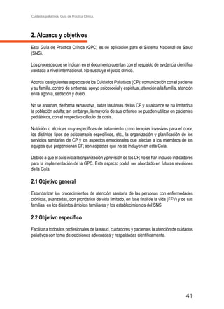 Cuidados paliativos. Guía de Práctica Clínica.
41
2. Alcance y objetivos
Esta Guía de Práctica Clínica (GPC) es de aplicación para el Sistema Nacional de Salud
(SNS).
Los procesos que se indican en el documento cuentan con el respaldo de evidencia científica
validada a nivel internacional. No sustituye el juicio clínico.
Aborda los siguientes aspectos de los Cuidados Paliativos (CP): comunicación con el paciente
y su familia, control de síntomas, apoyo psicosocial y espiritual, atención a la familia, atención
en la agonía, sedación y duelo.
No se abordan, de forma exhaustiva, todas las áreas de los CP y su alcance se ha limitado a
la población adulta; sin embargo, la mayoría de sus criterios se pueden utilizar en pacientes
pediátricos, con el respectivo cálculo de dosis.
Nutrición o técnicas muy específicas de tratamiento como terapias invasivas para el dolor,
los distintos tipos de psicoterapia específicos, etc., la organización y planificación de los
servicios sanitarios de CP y los aspectos emocionales que afectan a los miembros de los
equipos que proporcionan CP, son aspectos que no se incluyen en esta Guía.
Debido a que el país inicia la organización y provisión de los CP, no se han incluido indicadores
para la implementación de la GPC. Este aspecto podrá ser abordado en futuras revisiones
de la Guía.
2.1 Objetivo general
Estandarizar los procedimientos de atención sanitaria de las personas con enfermedades
crónicas, avanzadas, con pronóstico de vida limitado, en fase final de la vida (FFV) y de sus
familias, en los distintos ámbitos familiares y los establecimientos del SNS.
2.2 Objetivo específico
Facilitar a todos los profesionales de la salud, cuidadores y pacientes la atención de cuidados
paliativos con toma de decisiones adecuadas y respaldadas científicamente.
 