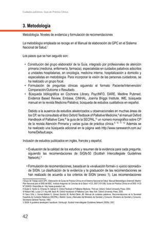Cuidados paliativos. Guía de Práctica Clínica.
42
3. Metodología
Metodología. Niveles de evidencia y formulación de recomendaciones
La metodología empleada se recoge en el Manual de elaboración de GPC en el Sistema
Nacional de Salud.I
Los pasos que se han seguido son:
• Constitución del grupo elaborador de la Guía, integrado por profesionales de atención
primaria (medicina, enfermería, farmacia), especialistas en cuidados paliativos adscritos
a unidades hospitalarias, en oncología, medicina interna, hospitalización a domicilio y
especialistas en metodología. Para incorporar la visión de las personas cuidadoras, se
ha realizado un grupo focal.
• Formulación de preguntas clínicas siguiendo el formato Paciente/Intervención/
Comparación/Outcome o Resultado.
• Búsqueda bibliográfica en Cochrane Library, PsycINFO, DARE, Medline Pubmed,
Evidence Based Review, Embase, CINHAL, Joanna Briggs Institute, IME, búsqueda
manual en la revista Medicina Paliativa, búsqueda de estudios cualitativos en español.
Debido a la ausencia de estudios aleatorizados u observacionales en muchas áreas de
los CP, se ha consultado el libro Oxford Textbook of Palliative Medicine,II
el manual Oxford
Handbook of Palliative Care,III
la guía de la SECPAL,IV
un número monográfico sobre CP
de la revista Atención Primaria y varias guías de práctica clínica.9, 10, 11, 12.
Además se
ha realizado una búsqueda adicional en la página web http://www.caresearch.com.au/
home/Default.aspx.
Inclusión de estudios publicados en inglés, francés y español.
• Evaluación de la calidad de los estudios y resumen de la evidencia para cada pregunta,
siguiendo las recomendaciones de SIGN-50 (Scottish Intercollegiate Guidelines
Network).V
• Formulación de recomendaciones, basada en la «evaluación formal» o «juicio razonado»
de SIGN. La clasificación de la evidencia y la graduación de las recomendaciones se
han realizado de acuerdo a los criterios de SIGN (anexo 1). Las recomendaciones
I Grupo de Trabajo sobre GPC. Elaboración de Guías de Práctica Clínica en el Sistema Nacional de Salud. Manual Metodológico [Internet]. Madrid:
Plan Nacional para el SNS del MSC. Instituto Aragonés de Ciencias de la Salud- I+CS; 2007 [10/1/08]. Guías de Práctica Clínica en el SNS: I+CS
Nº 2006/0I. Disponible en: http://www.guiasalud. es/.	
II Doyle D, Hanks G, Chreney N, Calman K. Oxford Textbook of Palliative Medicine. Third ed. Oxford: Oxford University Press; 2004.	
III Watson MS, Lucas C.F, Hoy AM, Back IN. Oxford Handbook of Palliative Care. New York: Oxford University Press; 2005.	
IV Sanz Ortiz J, Gomez-Batiste X, Gómez Sancho M, Nuñez-Olarte JM. Manual de cuidados paliativos. Recomendaciones de la Sociedad
Española de Cuidados Paliativos (SECPAL). Madrid: Guías y Manuales del Ministerio de Sanidad y Consumo. Ministerio de Sanidad y Consumo.
Secretaría General Técnica; 1993.
V SIGN. A guideline developers’ handbook. Edinburgh: Scottish Intercollegiate Guidelines Network (SIGN); 2001.	
 