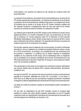 Cuidados paliativos. Guía de Práctica Clínica.
43
controvertidas o con ausencia de evidencia se han resuelto por consenso dentro del
grupo elaborador.
La evaluación de la evidencia y formulación de las recomendaciones en el campo de los
CP resultan especialmente problemáticas. Los sistemas de clasificación de la evidencia
y graduación de las recomendaciones utilizados hasta ahora no se adaptan bien al tipo
de evidencia que se evalúa en el campo de los CP. Existen iniciativas notables que
han realizado revisiones e investigaciones sobre CP, pero gran parte de las mismas
provienen de contextos de atención sanitaria muy diferentes al nuestro.
Los sistemas para el desarrollo de las GPC otorgan mucha mportancia al ensayo clínico
aleatorizado (ECA) o a la revisión sistemática de ECA, que proporcionan el nivel más
alto de evidencia. En muchas preguntas sobre CP la realización de ECA presenta
dificultades metodológicas y éticas. Existen muchas áreas con ausencia de ECA, incluso
para el tratamiento de síntomas habituales.2
Es especialmente llamativa la ausencia de
evidencia sobre los CP en el paciente no oncológico.
Por otro lado, aspectos como la calidad de vida, la comunicación, el confort o el bienestar
del enfermo y de sus cuidadores son variables de resultado difíciles de valorar a través
de un ECA convencional y, sin embargo, son probablemente las más importantes para
los pacientes y cuidadores.2
La evidencia que se obtiene mediante la investigación
cualitativa es muy relevante en este campo, pero la metodología sobre su integración
con los resultados de los estudios cuantitativos para formular recomendaciones en las
GPC está actualmente en discusión y desarrollo. En esta guía, hemos optado por señalar
como «Q» los estudios cualitativos.
Otra peculiaridad en este campo es la existencia de numerosas revisiones sistemáticas
que incluyen distintos tipos de diseños (ECA, estudios observacionales, descriptivos,
cualitativos, etc.).
A lo largo de esta GPC, los usuarios de la misma encontrarán muchas recomendaciones
basadas en el consenso, calificadas con la letra «D» o el símbolo «√» (ver anexo 1).
Este hecho es el reflejo de las dos circunstancias recogidas previamente: insuficiente
investigaciónyfaltadeadaptabilidaddelossistemasdeformulaciónderecomendaciones.
Las tablas de niveles de evidencia y grados de recomendación pueden consultarse en
el anexo 1.
Por otro lado, los destinatarios de esta GPC necesitan conocer la normativa legal
existente en nuestro país sobre distintos aspectos relacionados con los CP. Aquellas
cuestiones donde son especialmente importantes las recomendaciones derivadas de la
normativa legal se han identificado con las letras «LG».
 