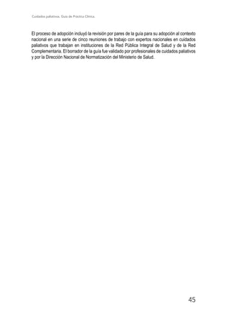 Cuidados paliativos. Guía de Práctica Clínica.
45
El proceso de adopción incluyó la revisión por pares de la guía para su adopción al contexto
nacional en una serie de cinco reuniones de trabajo con expertos nacionales en cuidados
paliativos que trabajan en instituciones de la Red Pública Integral de Salud y de la Red
Complementaria. El borrador de la guía fue validado por profesionales de cuidados paliativos
y por la Dirección Nacional de Normatización del Ministerio de Salud.
 