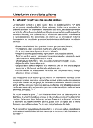 Cuidados paliativos. Guía de Práctica Clínica.
46
4. Introducción a los cuidados paliativos
4.1. Definición y objetivos de los cuidados paliativos
La Organización Mundial de la Salud (OMS)13
define los cuidados paliativos (CP) como
«el enfoque que mejora la calidad de vida de pacientes y familias que se enfrentan a los
problemas asociados con enfermedades amenazantes para la vida, a través de la prevención
y el alivio del sufrimiento, por medio de la identificación temprana y la impecable evaluación y
tratamiento del dolor y otros problemas físicos, psicosociales y espirituales». Considera que
el equipo sociosanitario debe aproximarse a los enfermos y a sus familiares con el objetivo
de responder a sus necesidades, y enumera las siguientes características de los cuidados
paliativos:
• Proporcionan el alivio del dolor y de otros síntomas que producen sufrimiento.
• Promocionan la vida y consideran la muerte como un proceso natural.
• No se proponen acelerar el proceso de morir ni retrasarlo.
• Integran los aspectos psicosociales y espirituales en los cuidados del paciente.
• Tienen en cuenta el soporte y los recursos necesarios para ayudar a los pacientes a vivir
de la manera más activa posible hasta su muerte.
• Ofrecen apoyo a los familiares y a los allegados durante la enfermedad y el duelo.
• Mejoran la calidad de vida del paciente.
• Se aplican desde las fases tempranas de la enfermedad junto con otras terapias dirigidas
a prolongar la vida (como la quimioterapia, radioterapia, etc.).
• Incluyen también las investigaciones necesarias para comprender mejor y manejar
situaciones clínicas complejas.
Esta concepción de los CP reconoce que las personas con enfermedades distintas al cáncer,
que sean irreversibles, progresivas y con una fase terminal, también pueden beneficiarse de
su aplicación. Pueden ser, por ejemplo, los pacientes con enfermedad pulmonar obstructiva
crónica (EPOC), demencia, insuficiencia cardíaca, insuficiencia renal o hepática avanzadas
o enfermedades neurológicas (como ictus, parkinson, esclerosis múltiple o esclerosis lateral
amiotrófica, entre otras).1, 10, 11
Tal y como muestra la figura 1,11
los CP deberían comenzar en las fases tempranas del
diagnóstico de una enfermedad que amenaza la vida, simultáneamente con los tratamientos
curativos. De la misma forma, incluso en las fases finales de la enfermedad, en las que
el tratamiento es predominantemente paliativo, puede existir un espacio para el intento
destinado a las medidas curativas. Por otro lado, incluye la atención del duelo.
Así, la transición de los cuidados curativos a paliativos es a menudo gradual, y debe basarse
en las necesidades individuales de la persona más que en un plazo concreto de supervivencia
esperada.1, 10
 