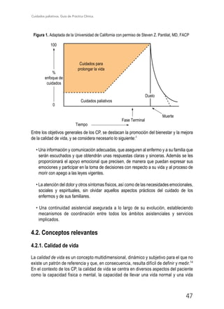 Cuidados paliativos. Guía de Práctica Clínica.
47
Figura 1. Adaptada de la Universidad de California con permiso de Steven Z. Pantilat, MD, FACP
100
0
%
enfoque de
cuidados
Cuidados para
prolongar la vida
Cuidados paliativos
Tiempo
Fase Terminal
Muerte
Duelo
Entre los objetivos generales de los CP, se destacan la promoción del bienestar y la mejora
de la calidad de vida, y se considera necesario lo siguiente:1
• Una información y comunicación adecuadas, que aseguren al enfermo y a su familia que
serán escuchados y que obtendrán unas respuestas claras y sinceras. Además se les
proporcionará el apoyo emocional que precisen, de manera que puedan expresar sus
emociones y participar en la toma de decisiones con respecto a su vida y al proceso de
morir con apego a las leyes vigentes.
• La atención del dolor y otros síntomas físicos, así como de las necesidades emocionales,
sociales y espirituales, sin olvidar aquellos aspectos prácticos del cuidado de los
enfermos y de sus familiares.
• Una continuidad asistencial asegurada a lo largo de su evolución, estableciendo
mecanismos de coordinación entre todos los ámbitos asistenciales y servicios
implicados.
4.2. Conceptos relevantes
4.2.1. Calidad de vida
La calidad de vida es un concepto multidimensional, dinámico y subjetivo para el que no
existe un patrón de referencia y que, en consecuencia, resulta difícil de definir y medir.14
En el contexto de los CP, la calidad de vida se centra en diversos aspectos del paciente
como la capacidad física o mental, la capacidad de llevar una vida normal y una vida
 
