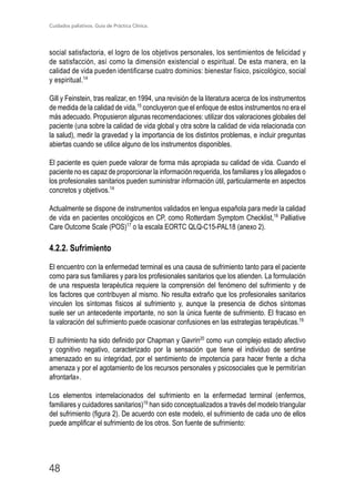 Cuidados paliativos. Guía de Práctica Clínica.
48
social satisfactoria, el logro de los objetivos personales, los sentimientos de felicidad y
de satisfacción, así como la dimensión existencial o espiritual. De esta manera, en la
calidad de vida pueden identificarse cuatro dominios: bienestar físico, psicológico, social
y espiritual.14
Gill y Feinstein, tras realizar, en 1994, una revisión de la literatura acerca de los instrumentos
de medida de la calidad de vida,15
concluyeron que el enfoque de estos instrumentos no era el
más adecuado. Propusieron algunas recomendaciones: utilizar dos valoraciones globales del
paciente (una sobre la calidad de vida global y otra sobre la calidad de vida relacionada con
la salud), medir la gravedad y la importancia de los distintos problemas, e incluir preguntas
abiertas cuando se utilice alguno de los instrumentos disponibles.
El paciente es quien puede valorar de forma más apropiada su calidad de vida. Cuando el
paciente no es capaz de proporcionar la información requerida, los familiares y los allegados o
los profesionales sanitarios pueden suministrar información útil, particularmente en aspectos
concretos y objetivos.14
Actualmente se dispone de instrumentos validados en lengua española para medir la calidad
de vida en pacientes oncológicos en CP, como Rotterdam Symptom Checklist,16
Palliative
Care Outcome Scale (POS)17
o la escala EORTC QLQ-C15-PAL18 (anexo 2).
4.2.2. Sufrimiento
El encuentro con la enfermedad terminal es una causa de sufrimiento tanto para el paciente
como para sus familiares y para los profesionales sanitarios que los atienden. La formulación
de una respuesta terapéutica requiere la comprensión del fenómeno del sufrimiento y de
los factores que contribuyen al mismo. No resulta extraño que los profesionales sanitarios
vinculen los síntomas físicos al sufrimiento y, aunque la presencia de dichos síntomas
suele ser un antecedente importante, no son la única fuente de sufrimiento. El fracaso en
la valoración del sufrimiento puede ocasionar confusiones en las estrategias terapéuticas.19
El sufrimiento ha sido definido por Chapman y Gavrin20
como «un complejo estado afectivo
y cognitivo negativo, caracterizado por la sensación que tiene el individuo de sentirse
amenazado en su integridad, por el sentimiento de impotencia para hacer frente a dicha
amenaza y por el agotamiento de los recursos personales y psicosociales que le permitirían
afrontarla».
Los elementos interrelacionados del sufrimiento en la enfermedad terminal (enfermos,
familiares y cuidadores sanitarios)19
han sido conceptualizados a través del modelo triangular
del sufrimiento (figura 2). De acuerdo con este modelo, el sufrimiento de cada uno de ellos
puede amplificar el sufrimiento de los otros. Son fuente de sufrimiento:
 