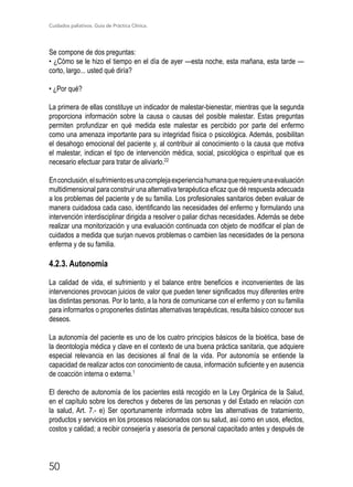 Cuidados paliativos. Guía de Práctica Clínica.
50
Se compone de dos preguntas:
• ¿Cómo se le hizo el tiempo en el día de ayer —esta noche, esta mañana, esta tarde —
corto, largo... usted qué diría?
• ¿Por qué?
La primera de ellas constituye un indicador de malestar-bienestar, mientras que la segunda
proporciona información sobre la causa o causas del posible malestar. Estas preguntas
permiten profundizar en qué medida este malestar es percibido por parte del enfermo
como una amenaza importante para su integridad física o psicológica. Además, posibilitan
el desahogo emocional del paciente y, al contribuir al conocimiento o la causa que motiva
el malestar, indican el tipo de intervención médica, social, psicológica o espiritual que es
necesario efectuar para tratar de aliviarlo.22
Enconclusión,elsufrimientoesunacomplejaexperienciahumanaquerequiereunaevaluación
multidimensional para construir una alternativa terapéutica eficaz que dé respuesta adecuada
a los problemas del paciente y de su familia. Los profesionales sanitarios deben evaluar de
manera cuidadosa cada caso, identificando las necesidades del enfermo y formulando una
intervención interdisciplinar dirigida a resolver o paliar dichas necesidades. Además se debe
realizar una monitorización y una evaluación continuada con objeto de modificar el plan de
cuidados a medida que surjan nuevos problemas o cambien las necesidades de la persona
enferma y de su familia.
4.2.3. Autonomía
La calidad de vida, el sufrimiento y el balance entre beneficios e inconvenientes de las
intervenciones provocan juicios de valor que pueden tener significados muy diferentes entre
las distintas personas. Por lo tanto, a la hora de comunicarse con el enfermo y con su familia
para informarlos o proponerles distintas alternativas terapéuticas, resulta básico conocer sus
deseos.
La autonomía del paciente es uno de los cuatro principios básicos de la bioética, base de
la deontología médica y clave en el contexto de una buena práctica sanitaria, que adquiere
especial relevancia en las decisiones al final de la vida. Por autonomía se entiende la
capacidad de realizar actos con conocimiento de causa, información suficiente y en ausencia
de coacción interna o externa.1
El derecho de autonomía de los pacientes está recogido en la Ley Orgánica de la Salud,
en el capítulo sobre los derechos y deberes de las personas y del Estado en relación con
la salud, Art. 7.- e) Ser oportunamente informada sobre las alternativas de tratamiento,
productos y servicios en los procesos relacionados con su salud, así como en usos, efectos,
costos y calidad; a recibir consejería y asesoría de personal capacitado antes y después de
 