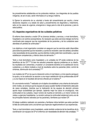Cuidados paliativos. Guía de Práctica Clínica.
51
Opinión de
expertos
4
Opinión de
expertos
4
los procedimientos establecidos en los protocolos médicos. Los integrantes de los pueblos
indígenas, de ser el caso, serán informados en su lengua materna.
h) Ejercer la autonomía de su voluntad a través del consentimiento por escrito y tomar
decisiones respecto a su estado de salud y procedimientos de diagnóstico y tratamiento,
salvo en los casos de urgencia, emergencia o riesgo para la vida de la personas y para la
salud pública.
4.3. Aspectos organizativos de los cuidados paliativos
El enfermo tiene derecho a recibir CP en diversos ámbitos y servicios, a nivel domiciliario,
hospitalario o en centros sociosanitarios. Es necesario que estos servicios trabajen de forma
coordinada para asegurar que las necesidades de los pacientes y de los cuidadores sean
atendidas sin pérdida de continuidad.12
Los objetivos a nivel organizativo consisten en asegurar que los servicios estén disponibles
para todos los pacientes que los necesiten y cuando los necesiten; sean de calidad y sensibles
a las necesidades de los pacientes; que los distintos niveles estén bien coordinados, y que se
establezcan competencias y criterios claros de derivación.12
Tanto a nivel domiciliario como hospitalario y en unidades de CP existe evidencia de los
beneficios de los CP.25-28
Si bien los estudios presentan algunos problemas en su diseño,
los resultados son coherentes y muestran un consistente beneficio en la satisfacción de los
cuidadores y un efecto modesto a nivel de resultados sobre los pacientes (dolor, control de
síntomas, disminución de la ansiedad).25-27
Los modelos de CP en los que la interacción entre el nivel básico y el de soporte persiguen
la ayuda y no la sustitución se asocian a una mayor satisfacción de los profesionales de AP
y a una mejora en el resultado del servicio ofrecido por el sistema.29
En una reciente revisión,30
realizada con el objetivo de establecer unos criterios de derivación
entre niveles, se concluye que los equipos de apoyo pueden facilitar el tratamiento adecuado
de casos complejos, mientras que la implicación de los equipos de atención primaria
aporta mayor accesibilidad (por ejemplo, captando mejor los casos no oncológicos), más
continuidad en los cuidados, mayor número de muertes en domicilio y un menor número de
visitas a urgencias hospitalarias. La revisión subraya la continuidad asistencial como uno de
los principales factores valorados por los pacientes y familiares que reciben CP.
El trabajo cualitativo realizado con pacientes y familiares indica también que estos perciben
la falta de continuidad como una barrera que repercute negativamente en sus experiencias.
Tanto a nivel domiciliario como hospitalario, existe también evidencia de los beneficios de la
coordinación con equipos de CP en enfermos con necesidades de atención más complejas.1, 30
RS de
distintos tipos
de estudios
1+/2+
Investigación
cualitativa Q
 
