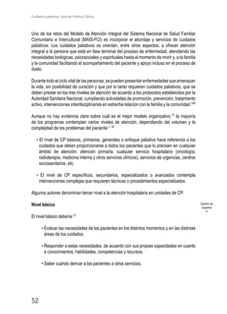Cuidados paliativos. Guía de Práctica Clínica.
52
Uno de los retos del Modelo de Atención Integral del Sistema Nacional de Salud Familiar
Comunitario e Intercultural (MAIS-FCI) es incorporar el abordaje y servicios de cuidados
paliativos. Los cuidados paliativos se orientan, entre otros aspectos, a ofrecer atención
integral a la persona que está en fase terminal del proceso de enfermedad, atendiendo las
necesidades biológicas, psicosociales y espirituales hasta el momento de morir y, a la familia
y la comunidad facilitando el acompañamiento del paciente y apoyo incluso en el proceso de
duelo.
Durante todo el ciclo vital de las personas, se pueden presentar enfermedades que amenazan
la vida, sin posibilidad de curación y que por lo tanto requieren cuidados paliativos, que se
deben prestar en los tres niveles de atención de acuerdo a los protocolos establecidos por la
Autoridad Sanitaria Nacional, cumpliendo actividades de promoción, prevención, tratamiento
activo, intervenciones interdisciplinarias en estrecha relación con la familia y la comunidad.349
Aunque no hay evidencia clara sobre cuál es el mejor modelo organizativo,12
la mayoría
de los programas contemplan varios niveles de atención, dependiendo del volumen y la
complejidad de los problemas del paciente:1, 30
• El nivel de CP básicos, primarios, generales o enfoque paliativo hace referencia a los
cuidados que deben proporcionarse a todos los pacientes que lo precisen en cualquier
ámbito de atención: atención primaria, cualquier servicio hospitalario (oncología,
radioterapia, medicina interna y otros servicios clínicos), servicios de urgencias, centros
sociosanitarios, etc.
• El nivel de CP específicos, secundarios, especializados o avanzados contempla
intervenciones complejas que requieren técnicas o procedimientos especializados.
Algunos autores denominan tercer nivel a la atención hospitalaria en unidades de CP.
Nivel básico
El nivel básico debería:12
• Evaluar las necesidades de los pacientes en los distintos momentos y en las distintas
áreas de los cuidados.
• Responder a estas necesidades, de acuerdo con sus propias capacidades en cuanto
a conocimientos, habilidades, competencias y recursos.
• Saber cuándo derivar a los pacientes a otros servicios.
Opinión de
expertos
4
 