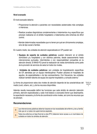 Cuidados paliativos. Guía de Práctica Clínica.
53
Nivel avanzado
El nivel avanzado debería:
• Proporcionar la atención a pacientes con necesidades asistenciales más complejas
e intensivas.
• Realizar pruebas diagnósticas complementarias o tratamientos muy específicos que
precisan realizarse en el ámbito hospitalario o tratamientos ante síntomas de difícil
control.
•Atender determinadas necesidades que no tienen por qué ser clínicamente complejas,
sino de tipo social o familiar.
En nuestro medio, las unidades de atención especializada en CP pueden ser:
• Equipos de soporte de cuidados paliativos: pueden intervenir en el ámbito
domiciliario y/u hospitalario y con distintos patrones, desde asesoramiento hasta
intervenciones puntuales, intermitentes o con responsabilidad compartida en la
atención directa. El MAIS-FCI prevé la realización de visitas domiciliarias como parte
de la provisión de servicios de salud en todos los niveles.
• Unidades de cuidados paliativos: son unidades de hospitalización específicas
de CP, atendidas por un equipo interdisciplinar. Pueden ubicarse en hospitales de
agudos, de especialidades o de tipo sociosanitarios. Con frecuencia, las unidades
realizan también labores de equipo de soporte hospitalario y consulta externa.1
La forma de proporcionar estos dos niveles de atención depende de las características del
medio (rural, urbano, etc.) y de los recursos disponibles.
Además resulta inexcusable definir las funciones que cada ámbito de atención (atención
primaria, atención especializada) y cada nivel (básico o avanzado) tienen que desempeñar,
la capacitación necesaria y la forma de coordinación entre niveles, así como los recursos que
se precisan.
Recomendaciones
D
Las intervenciones paliativas deberían basarse en las necesidades del enfermo y de su familia
más que en un plazo de supervivencia esperado.
D
Todos los enfermos en fase final de la vida (FFV) deberían tener acceso a un nivel básico de
cuidados en todos los ámbitos de atención.
Opinión de
expertos
4
 