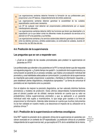 Cuidados paliativos. Guía de Práctica Clínica.
54
RS de
estudios de
pronóstico
2++
B
Las organizaciones sanitarias deberían fomentar la formación de sus profesionales para
proporcionar unos CP básicos, independientemente del ámbito asistencial.
D
Las organizaciones sanitarias deberían garantizar la accesibilidad de los cuidados
especializados cuando sean necesarios.
B
Los CP de cualquier nivel deberían ser proporcionados preferentemente por un equipo
interdisciplinario adecuado.
B
Las organizaciones sanitarias deberían definir las funciones que tienen que desempeñar y la
capacitación con la que deben contar los diferentes niveles de prestación de servicios en la
atención en CP a los pacientes y sus familias.
B
Las organizaciones sanitarias y los servicios asistenciales deberían garantizar la coordinación
entre los distintos servicios y ámbitos asistenciales y la continuidad de cuidados, durante 24
horas al día, los 365 días del año.
4.4. Predicción de la supervivencia
Las preguntas que se van a responder son:
• ¿Cuál es la validez de las escalas pronosticadas para predecir la supervivencia en
pacientes en FFV?
Los profesionales que atienden a los pacientes en la FFV a menudo tienen que dar respuesta
a la siguiente pregunta: «¿Cuánto tiempo me queda?». La predicción de la supervivencia y su
comunicación al paciente es un proceso complejo, que implica una evaluación individual del
pronóstico y unas habilidades adecuadas en comunicación. La predicción de la supervivencia
es importante para poder proporcionar a pacientes y familiares la información requerida, y
para establecer planes diagnósticos y terapéuticos apropiados.31
La forma de comunicar el
pronóstico es tan importante como su precisión.
Con el objetivo de mejorar la precisión diagnóstica, se han valorado distintos factores
pronósticos y modelos de predicción. Estos últimos (desarrollados fundamentalmente
para el cáncer) pueden ser de utilidad, siempre teniendo en cuenta que su valor es
probabilístico (indica supervivencias promedio) y que su aplicación a un paciente
individual está más sujeta a incertidumbre, lo que exige gran cautela a la hora de
proporcionar la información. Además debe tenerse en cuenta que muchos instrumentos
no se han validado en nuestro medio y se desconoce el impacto de su utilización en la
práctica clínica.32
4.4.1. Predicción de la supervivencia en enfermos oncológicos
Una RS33
exploró la precisión de la valoración clínica de la supervivencia en pacientes con
cáncer avanzado en un contexto de CP especializado. La predicción clínica es un predictor
independiente de la supervivencia real, ya que explica el 51% de la variabilidad de la misma.
 
