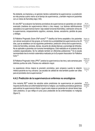 Cuidados paliativos. Guía de Práctica Clínica.
55
RS de
estudios de
pronóstico
2+
No obstante, es imprecisa y, en general, tiende a sobrestimar la supervivencia. La predicción
es más precisa cuanto menor es el tiempo de supervivencia, y también mejora en pacientes
con un índice de Karnofsky bajo (40).
En otra RS34
se evaluaron los factores pronósticos de supervivencia en pacientes con cáncer
avanzado (mediana de supervivencia inferior a tres meses). Los factores definitivamente
asociados a la supervivencia fueron: bajo estado funcional (Karnofsky), estimación clínica de
la supervivencia, empeoramiento cognitivo, anorexia, disnea, xerostomía, pérdida de peso
y disfagia.
El Palliative Prognostic Score (PaP score)35, 36
clasifica de forma aceptable a los pacientes
con cáncer avanzado en tres grupos, en función de su probabilidad de supervivencia a los 30
días, que se establece con los siguientes parámetros: predicción clínica de la supervivencia,
índice de Karnofsky, anorexia, disnea, recuento de células blancas y porcentaje de linfocitos.
No es aplicable a pacientes con tumores hematológicos. Está realizado en el contexto de los
cuidados especializados. Se ha validado también en diferentes poblaciones.32
Es la escala
recomendada tras la revisión sistemática realizada por la European Association for Palliative
Care.32
El Palliative Prognostic Index (PPI)37
predice la supervivencia a las tres y seis semanas para
distintos puntos de corte. Precisa una validación mayor.
La experiencia clínica mejora la precisión pronóstica, pero empeora cuando la relación
médico-paciente es muy cercana. Las escalas de calidad de vida también pueden ser útiles
para el pronóstico de la supervivencia.31
4.4.2. Predicción de la supervivencia en enfermos no oncológicos
Una reciente RS38
evaluó los estudios sobre predictores de supervivencia en pacientes
mayores de 65 años con enfermedad terminal no maligna. Los modelos pronósticos genéricos
para estimar la supervivencia inferior o igual a seis meses en pacientes sin cáncer tienen bajo
valor predictivo, lo que refleja el curso poco predecible de las enfermedades no malignas
(figura 3).
Reglas de
predicción
clínica
2+
RS de
estudios de
pronóstico
2+
Reglas de
predicción
clínica
2+
Opinion de
expertos
4
 