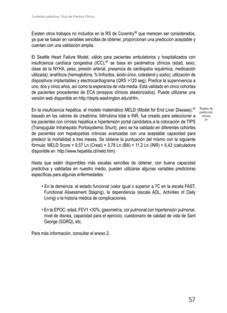 Cuidados paliativos. Guía de Práctica Clínica.
57
Existen otros trabajos no incluidos en la RS de Coventry38
que merecen ser considerados,
ya que se basan en variables sencillas de obtener, proporcionan una predicción aceptable y
cuentan con una validación amplia.
El Seattle Heart Failure Model, válido para pacientes ambulatorios y hospitalizados con
insuficiencia cardíaca congestiva (ICC),46
se basa en parámetros clínicos (edad, sexo,
clase de la NYHA, peso, presión arterial, presencia de cardiopatía isquémica, medicación
utilizada); analíticos (hemoglobina, % linfocitos, ácido úrico, colesterol y sodio); utilización de
dispositivos implantables y electrocardiograma (QRS 120 seg). Predice la supervivencia a
uno, dos y cinco años, así como la esperanza de vida media. Está validado en cinco cohortes
de pacientes procedentes de ECA (ensayos clínicos aleatorizados). Puede utilizarse una
versión web disponible en http://depts.washington.edu/shfm.
En la insuficiencia hepática, el modelo matemático MELD (Model for End Liver Disease),47
basado en los valores de creatinina, bilirrubina total e INR, fue creado para seleccionar a
los pacientes con cirrosis hepática e hipertensión portal candidatos a la colocación de TIPS
(Transjugular Intrahepatic Portosystemic Shunt), pero se ha validado en diferentes cohortes
de pacientes con hepatopatías crónicas avanzadas con una aceptable capacidad para
predecir la mortalidad a tres meses. Se obtiene la puntuación del mismo con la siguiente
fórmula: MELD Score = 9,57 Ln (Creat) + 3,78 Ln (Bili) + 11,2 Ln (INR) + 6,43 (calculadora
disponible en http://www.hepatitis.cl/meld.htm).
Hasta que estén disponibles más escalas sencillas de obtener, con buena capacidad
predictiva y validadas en nuestro medio, pueden utilizarse algunas variables predictoras
específicas para algunas enfermedades:
• En la demencia: el estado funcional (valor igual o superior a 7C en la escala FAST,
Functional Assessment Staging), la dependencia (escala ADL, Activities of Daily
Living) o la historia médica de complicaciones.
• En la EPOC: edad, FEV1 30%, gasometría, cor pulmonal con hipertensión pulmonar,
nivel de disnea, capacidad para el ejercicio, cuestionario de calidad de vida de Sant
George (SGRQ), etc.
Para más información, consultar el anexo 2.
Reglas de
predicción
clínica
2+
 