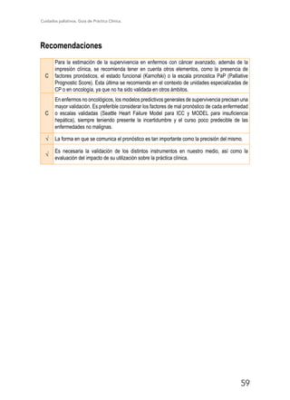 Cuidados paliativos. Guía de Práctica Clínica.
59
Recomendaciones
C
Para la estimación de la supervivencia en enfermos con cáncer avanzado, además de la
impresión clínica, se recomienda tener en cuenta otros elementos, como la presencia de
factores pronósticos, el estado funcional (Karnofski) o la escala pronostica PaP (Palliative
Prognostic Score). Esta última se recomienda en el contexto de unidades especializadas de
CP o en oncología, ya que no ha sido validada en otros ámbitos.
C
En enfermos no oncológicos, los modelos predictivos generales de supervivencia precisan una
mayor validación. Es preferible considerar los factores de mal pronóstico de cada enfermedad
o escalas validadas (Seattle Heart Failure Model para ICC y MODEL para insuficiencia
hepática), siempre teniendo presente la incertidumbre y el curso poco predecible de las
enfermedades no malignas.
√ La forma en que se comunica el pronóstico es tan importante como la precisión del mismo.
√
Es necesaria la validación de los distintos instrumentos en nuestro medio, así como la
evaluación del impacto de su utilización sobre la práctica clínica.
 