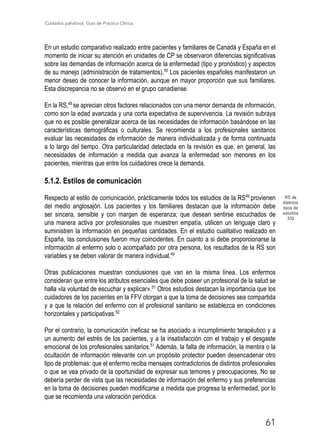 Cuidados paliativos. Guía de Práctica Clínica.
61
RS de
distintos
tipos de
estudios
3/Q
En un estudio comparativo realizado entre pacientes y familiares de Canadá y España en el
momento de iniciar su atención en unidades de CP se observaron diferencias significativas
sobre las demandas de información acerca de la enfermedad (tipo y pronóstico) y aspectos
de su manejo (administración de tratamientos).50
Los pacientes españoles manifestaron un
menor deseo de conocer la información, aunque en mayor proporción que sus familiares.
Esta discrepancia no se observó en el grupo canadiense.
En la RS,49
se aprecian otros factores relacionados con una menor demanda de información,
como son la edad avanzada y una corta expectativa de supervivencia. La revisión subraya
que no es posible generalizar acerca de las necesidades de información basándose en las
características demográficas o culturales. Se recomienda a los profesionales sanitarios
evaluar las necesidades de información de manera individualizada y de forma continuada
a lo largo del tiempo. Otra particularidad detectada en la revisión es que, en general, las
necesidades de información a medida que avanza la enfermedad son menores en los
pacientes, mientras que entre los cuidadores crece la demanda.
5.1.2. Estilos de comunicación
Respecto al estilo de comunicación, prácticamente todos los estudios de la RS49
provienen
del medio anglosajón. Los pacientes y los familiares destacan que la información debe
ser sincera, sensible y con margen de esperanza; que desean sentirse escuchados de
una manera activa por profesionales que muestren empatía, utilicen un lenguaje claro y
suministren la información en pequeñas cantidades. En el estudio cualitativo realizado en
España, las conclusiones fueron muy coincidentes. En cuanto a si debe proporcionarse la
información al enfermo solo o acompañado por otra persona, los resultados de la RS son
variables y se deben valorar de manera individual.49
Otras publicaciones muestran conclusiones que van en la misma línea. Los enfermos
consideran que entre los atributos esenciales que debe poseer un profesional de la salud se
halla «la voluntad de escuchar y explicar».51
Otros estudios destacan la importancia que los
cuidadores de los pacientes en la FFV otorgan a que la toma de decisiones sea compartida
y a que la relación del enfermo con el profesional sanitario se establezca en condiciones
horizontales y participativas.52
Por el contrario, la comunicación ineficaz se ha asociado a incumplimiento terapéutico y a
un aumento del estrés de los pacientes, y a la insatisfacción con el trabajo y el desgaste
emocional de los profesionales sanitarios.51
Además, la falta de información, la mentira o la
ocultación de información relevante con un propósito protector pueden desencadenar otro
tipo de problemas: que el enfermo reciba mensajes contradictorios de distintos profesionales
o que se vea privado de la oportunidad de expresar sus temores y preocupaciones. No se
debería perder de vista que las necesidades de información del enfermo y sus preferencias
en la toma de decisiones pueden modificarse a medida que progresa la enfermedad, por lo
que se recomienda una valoración periódica.
 