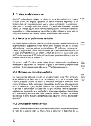 Cuidados paliativos. Guía de Práctica Clínica.
62
5.1.3. Métodos de información
Una RS53
evaluó algunos métodos de información, como información escrita, material
de audio o video, etc. dirigidos a pacientes con cáncer de reciente diagnóstico y a sus
familiares. Las intervenciones estudiadas tuvieron efectos positivos sobre el conocimiento y
la frecuentación, el manejo de síntomas, la satisfacción, la utilización de servicios y el estado
afectivo. Sin embargo, algunas de las intervenciones en pacientes concretos tuvieron efectos
perjudiciales. La revisión subraya que los métodos no deben utilizarse de forma uniforme,
sino que deben tenerse en cuenta las preferencias individuales de información.
5.1.4. Actitud de los profesionales sanitarios
Los estudios sugieren que la interpretación que realizan los profesionales sanitarios acerca de
las preferencias de los pacientes difiere a menudo de los deseos de estos. En una encuesta
sobre actitudes y creencias realizada a especialistas en CP en Europa, Latinoamérica y
Canadá, la mayoría de los clínicos afirmaban desear que se les comunicara la verdad sobre
su propia enfermedad terminal. Sin embargo, el 93% de los médicos canadienses, y solo
el 25% de los europeos y el 18% de los latinoamericanos pensaban que la mayoría de sus
pacientes desearían conocer la verdad.54
Por otro lado, una RS47
confirma que los clínicos tienden a subestimar las necesidades de
información de los pacientes y a sobrestimar su grado de conocimiento y comprensión del
pronóstico y de los aspectos relacionados con la FFV y el de sus cuidadores.
5.1.5. Efectos de una comunicación efectiva
Las investigaciones realizadas sugieren que una comunicación eficaz influye en la salud
de los pacientes sobre diversos aspectos, como el estado emocional, la resolución de los
síntomas, el estado funcional y el dolor.55
El intercambio adecuado de información puede
mejorar la implicación de los pacientes en los cuidados y la adherencia a los tratamientos,
reducir el malestar psicológico y contribuir a transmitir unas expectativas realistas.56
Además,
un proceso de comunicación adecuado tiene una gran influencia sobre la capacidad de
adaptación de los pacientes y de sus familiares a las nuevas situaciones, la asimilación
de la enfermedad y la consideración de las diferentes opciones.57
Ofrecer a los enfermos
la posibilidad de tomar decisiones compartidas puede reducir los síntomas de ansiedad y
depresión.58
5.1.6. Comunicación de malas noticias
Buckman denomina malas noticias a «cualquier información capaz de alterar drásticamente
la visión de un paciente sobre su futuro», tanto al comunicar el diagnóstico de una
RS de ECA
1+
Estudio
descriptivo
3
RS de
distintos
tipos de
estudiso
3/Q
RS de
distintos
tipos de
estudios
2+/3
 