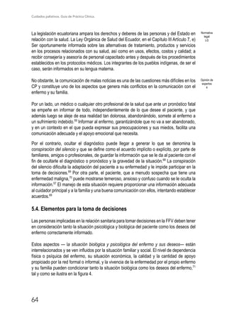 Cuidados paliativos. Guía de Práctica Clínica.
64
La legislación ecuatoriana ampara los derechos y deberes de las personas y del Estado en
relación con la salud. La Ley Orgánica de Salud del Ecuador, en el Capítulo III Artículo 7, e)
Ser oportunamente informada sobre las alternativas de tratamiento, productos y servicios
en los procesos relacionados con su salud, así como en usos, efectos, costos y calidad; a
recibir consejería y asesoría de personal capacitado antes y después de los procedimientos
establecidos en los protocolos médicos. Los integrantes de los pueblos indígenas, de ser el
caso, serán informados en su lengua materna.
No obstante, la comunicación de malas noticias es una de las cuestiones más difíciles en los
CP y constituye uno de los aspectos que genera más conflictos en la comunicación con el
enfermo y su familia.
Por un lado, un médico o cualquier otro profesional de la salud que ante un pronóstico fatal
se empeñe en informar de todo, independientemente de lo que desee el paciente, y que
además luego se aleje de esa realidad tan dolorosa, abandonándolo, somete al enfermo a
un sufrimiento indebido.59
Informar al enfermo, garantizándole que no va a ser abandonado,
y en un contexto en el que pueda expresar sus preocupaciones y sus miedos, facilita una
comunicación adecuada y el apoyo emocional que necesita.
Por el contrario, ocultar el diagnóstico puede llegar a generar lo que se denomina la
conspiración del silencio y que se define como el acuerdo implícito o explícito, por parte de
familiares, amigos o profesionales, de guardar la información que se le da al paciente con el
fin de ocultarle el diagnóstico o pronóstico y la gravedad de la situación.68
La conspiración
del silencio dificulta la adaptación del paciente a su enfermedad y le impide participar en la
toma de decisiones.69
Por otra parte, el paciente, que a menudo sospecha que tiene una
enfermedad maligna,70
puede mostrarse temeroso, ansioso y confuso cuando se le oculta la
información.57
El manejo de esta situación requiere proporcionar una información adecuada
al cuidador principal y a la familia y una buena comunicación con ellos, intentando establecer
acuerdos.69
5.4. Elementos para la toma de decisiones	
Las personas implicadas en la relación sanitaria para tomar decisiones en la FFV deben tener
en consideración tanto la situación psicológica y biológica del paciente como los deseos del
enfermo correctamente informado.
Estos aspectos — la situación biológica y psicológica del enfermo y sus deseos— están
interrelacionados y se ven influidos por la situación familiar y social. El nivel de dependencia
física o psíquica del enfermo, su situación económica, la calidad y la cantidad de apoyo
propiciado por la red formal o informal, y la vivencia de la enfermedad por el propio enfermo
y su familia pueden condicionar tanto la situación biológica como los deseos del enfermo,71
tal y como se ilustra en la figura 4.
Opinión de
expertos
4
Normativa
legal
LG
 