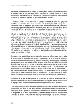 Cuidados paliativos. Guía de Práctica Clínica.
66
tratamientos que solo ofrecen una calidad de vida muy baja, en especial si está acompañada
de gran sufrimiento o si no hay esperanza de prescindir de cuidados intensivos. En estas
circunstancias, se considera que un tratamiento es fútil cuando los beneficios que se obtienen
ocurren en un porcentaje inferior al 1%-5% de los enfermos tratados.73
En cuanto a la calidad de vida, el paciente es quien puede valorarla de forma más apropiada.
Si se tiene en cuenta que lo que a una persona le parece desproporcionado o fútil puede no
parecérselo a otra, se comprueba que, al igual que el criterio de calidad de vida, también los
criterios de proporcionalidad y futilidad involucran juicios de valor, complicando el debate
acerca de la utilidad o idoneidad, o no, de ciertos tratamientos en el final de la vida.
Aclarada la importancia de la subjetividad a la hora de manejar los criterios que nos
ayuden a ponderar la eficacia de los tratamientos, resulta fundamental conocer los deseos
del enfermo, puesto que a la persona enferma le corresponde decidir si desea que se le
aplique el tratamiento propuesto o no. En consecuencia, y tal como se ha descrito cuando
se ha hecho referencia al proceso de información y de comunicación, se puede comprender
la importancia de dicho proceso dentro de la relación clínica, ya que, de esta manera, el
enfermo podrá hacerse un juicio claro de la situación que está viviendo y podrá valorar si el
tratamiento que se le aconseja es proporcionado, o no, para él, y si los niveles de calidad de
vida resultantes son aceptables o no reúnen los requisitos de humanidad y de dignidad que
precisa para continuar viviendo.
Otro aspecto que resulta básico para reconocer los deseos del enfermo es la determinación
de su competencia para tomar decisiones. La evaluación de la competencia se centra
normalmente en la capacidad mental del paciente, sobre todo en las habilidades psicológicas
necesarias para tomar una decisión médica concreta. Los profesionales deberían comprobar
si el enfermo ha comprendido lo que se le ha explicado y si puede tomar una decisión sobre el
tratamiento basándose en la información que se le ha suministrado. El consentimiento debe
ser entendido como un proceso gradual y continuado mediante el cual un paciente capaz y
adecuadamente informado acepta o rechaza, en función de sus propios valores, someterse
a determinados procedimientos diagnósticos y terapéuticos.74
El conocimiento de los valores
que han conformado la vida del paciente permite evaluar la coherencia de sus decisiones.
Esta valoración no puede hacerse desde un conocimiento puntual del enfermo. Por ello, la
continuidad en su atención o la aportación de información por parte del médico de familia o
de la propia familia proporcionan los datos necesarios para valorar dicha coherencia.
Cuando el paciente sea incompetente, deberá determinarse si la incompetencia es transitoria
o permanente, así como su nivel. En cuanto a la información que debe proporcionarse en
estos casos, la Ley Orgánica de salud indica que el enfermo será informado, incluso en caso
de incapacidad, de un modo adecuado a sus posibilidades de comprensión. A continuación,
aclara que se deberá además informar a su representante legal. Por lo tanto, una de las
Legislación
LG
 
