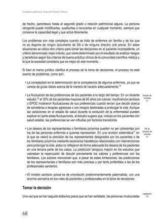 Cuidados paliativos. Guía de Práctica Clínica.
68
de hecho, parentesco hasta el segundo grado o relación patrimonial alguna. La persona
otorgante puede modificarlas, sustituirlas o revocarlas en cualquier momento, siempre que
conserve la capacidad legal y que actúe libremente.
Los problemas son más complejos cuando se trata de enfermos sin familia y de los que
no se dispone de ningún documento de DA o de ninguna directriz oral previa. En estas
situaciones se utiliza otro criterio para tomar las decisiones en el paciente incompetente, un
criterio denominado mejor interés, que viene determinado por el resultado de analizar riesgos
y beneficios según los criterios de buena práctica clínica de la comunidad científica médica y
lo que la sociedad considera que es mejor en ese momento.
Si bien el marco jurídico clarifica el proceso de la toma de decisiones, el proceso no está
exento de problemas, como son:
• La complejidad en la determinación de la competencia de algunos enfermos, ya que se
carece de guías claras acerca de la manera de hacerlo adecuadamente.75
• La fluctuación de las preferencias de los pacientes a lo largo del tiempo. En un reciente
estudio,76
el 35% de los pacientes mayores de 60 años con cáncer, insuficiencia cardíaca
o EPOC mostraron fluctuaciones de sus preferencias cuando tenían que decidir acerca
de someterse a terapias agresivas o con riesgos destinadas a prolongar la vida. Aunque
las variaciones en el estado de salud durante la evolución de la enfermedad pueden
explicar en parte estas fluctuaciones, el estudio sugiere que, incluso en los pacientes con
salud estable, las preferencias se ven influidas por factores transitorios.
• Los deseos de los representantes o familiares próximos pueden no ser coherentes con
los de las personas enfermas a quienes representan. En una revisión sistemática77
en
la que se valoró la precisión de los representantes designados por los pacientes o de
los familiares próximos mediante escenarios hipotéticos relacionados con intervenciones
para prolongar la vida, estos no reflejaron de forma adecuada los deseos de los pacientes
en una tercera parte de los casos. La predicción tampoco mejoró en los estudios que
valoraban la repercusión de discutir previamente los valores y preferencias con los
familiares. Los autores mencionan que, a pesar de estas limitaciones, las predicciones
de los representantes o familiares son más precisas y por tanto preferibles a las de los
profesionales sanitarios.
• El modelo sanitario actual es de orientación predominantemente paternalista, con una
enorme asimetría en los roles de pacientes y profesionales en la toma de decisiones.
Tomar la decisión
Una vez que se han seguido todos los pasos que se han señalado, las personas involucradas
Legislación
LG
Estudio de
cohortes
2+
RS de
estudios de
cohortes
2+
 