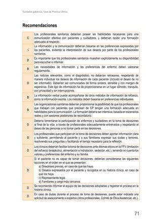 Cuidados paliativos. Guía de Práctica Clínica.
71
Recomendaciones
C
Los profesionales sanitarios deberían poseer las habilidades necesarias para una
comunicación efectiva con pacientes y cuidadores, y deberían recibir una formación
adecuada al respecto.
√
La información y la comunicación deberían basarse en las preferencias expresadas por
los pacientes, evitando la interpretación de sus deseos por parte de los profesionales
sanitarios.
D
Es importante que los profesionales sanitarios muestren explícitamente su disponibilidad
para escuchar e informar.
B
Las necesidades de información y las preferencias del enfermo deben valorarse
regularmente.
D
Las noticias relevantes, como el diagnóstico, no deberían retrasarse, respetando de
manera individual los deseos de información de cada paciente (incluido el deseo de no
ser informado). Deberían ser comunicadas de forma sincera, sensible y con margen de
esperanza. Este tipo de información ha de proporcionarse en un lugar cómodo, tranquilo,
con privacidad y sin interrupciones.
B
La información verbal puede acompañarse de otros métodos de información de refuerzo,
como la información escrita. Los métodos deben basarse en preferencias individuales.
B
Las organizaciones sanitarias deberían proporcionar la posibilidad de que los profesionales
que trabajan con pacientes que precisan de CP tengan una formación adecuada en
habilidades para la comunicación. La formación debería ser intensiva, basada en escenarios
reales y con sesiones posteriores de recordatorio.
D
Debería fomentarse la participación de enfermos y cuidadores en la toma de decisiones
al final de la vida, a través de profesionales adecuadamente entrenados y respetando el
deseo de las personas a no tomar parte en las decisiones.
D
Los profesionales que participan en la toma de decisiones deben aportar información clara
y suficiente, permitiendo al paciente y a sus familiares expresar sus dudas y temores,
resolviendo sus preguntas y facilitando el tiempo necesario para la reflexión.
D
Los clínicos deberían facilitar la toma de decisiones ante dilemas éticos en la FFV (limitación
del esfuerzo terapéutico, alimentación e hidratación, sedación, etc.), teniendo en cuenta los
valores y preferencias del enfermo y su familia.
D
Si el paciente no es capaz de tomar decisiones, deberían considerarse las siguientes
opciones en el orden en el que se presentan:
a) Directrices previas, en caso de que las haya.
b) Deseos expresados por el paciente y recogidos en su historia clínica, en caso de
que los haya.
c) Representante legal.
d) Familiares a cargo más cercanos.
D
Se recomienda informar al equipo de las decisiones adoptadas y registrar el proceso en la
historia clínica.
D
En caso de dudas durante el proceso de toma de decisiones, puede estar indicada una
solicitud de asesoramiento a expertos (otros profesionales, Comité de Ética Asistencial, etc.).
 