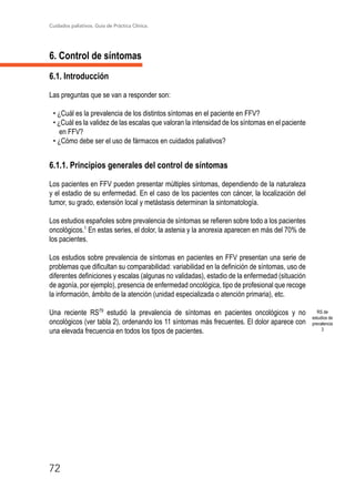 Cuidados paliativos. Guía de Práctica Clínica.
72
6. Control de síntomas
6.1. Introducción
Las preguntas que se van a responder son:
• ¿Cuál es la prevalencia de los distintos síntomas en el paciente en FFV?
• ¿Cuál es la validez de las escalas que valoran la intensidad de los síntomas en el paciente
en FFV?
• ¿Cómo debe ser el uso de fármacos en cuidados paliativos?
6.1.1. Principios generales del control de síntomas
Los pacientes en FFV pueden presentar múltiples síntomas, dependiendo de la naturaleza
y el estadio de su enfermedad. En el caso de los pacientes con cáncer, la localización del
tumor, su grado, extensión local y metástasis determinan la sintomatología.
Los estudios españoles sobre prevalencia de síntomas se refieren sobre todo a los pacientes
oncológicos.1
En estas series, el dolor, la astenia y la anorexia aparecen en más del 70% de
los pacientes.
Los estudios sobre prevalencia de síntomas en pacientes en FFV presentan una serie de
problemas que dificultan su comparabilidad: variabilidad en la definición de síntomas, uso de
diferentes definiciones y escalas (algunas no validadas), estadio de la enfermedad (situación
de agonía, por ejemplo), presencia de enfermedad oncológica, tipo de profesional que recoge
la información, ámbito de la atención (unidad especializada o atención primaria), etc.
Una reciente RS79
estudió la prevalencia de síntomas en pacientes oncológicos y no
oncológicos (ver tabla 2), ordenando los 11 síntomas más frecuentes. El dolor aparece con
una elevada frecuencia en todos los tipos de pacientes.
RS de
estudios de
prevalencia
3
 