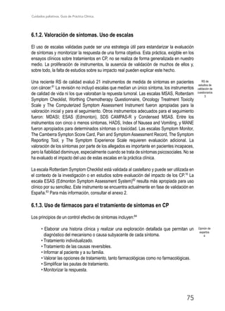 Cuidados paliativos. Guía de Práctica Clínica.
75
6.1.2. Valoración de síntomas. Uso de escalas
El uso de escalas validadas puede ser una estrategia útil para estandarizar la evaluación
de síntomas y monitorizar la respuesta de una forma objetiva. Esta práctica, exigible en los
ensayos clínicos sobre tratamientos en CP, no se realiza de forma generalizada en nuestro
medio. La proliferación de instrumentos, la ausencia de validación de muchos de ellos y,
sobre todo, la falta de estudios sobre su impacto real pueden explicar este hecho.
Una reciente RS de calidad evaluó 21 instrumentos de medida de síntomas en pacientes
con cáncer.81
La revisión no incluyó escalas que medían un único síntoma, los instrumentos
de calidad de vida ni los que valoraban la repuesta tumoral. Las escalas MSAS, Rotterdam
Symptom Checklist, Worthing Chemotherapy Questionnaire, Oncology Treatment Toxicity
Scale y The Computerized Symptom Assessment Instrument fueron apropiadas para la
valoración inicial y para el seguimiento. Otros instrumentos adecuados para el seguimiento
fueron: MDASI; ESAS (Edmonton), SDS CAMPAS-R y Condensed MSAS. Entre los
instrumentos con cinco o menos síntomas, HADS, Index of Nausea and Vomiting, y MANE
fueron apropiados para determinados síntomas o toxicidad. Las escalas Symptom Monitor,
The Camberra Sympton Score Card, Pain and Symptom Assessment Record, The Symptom
Reporting Tool, y The Symptom Experience Scale requieren evaluación adicional. La
valoración de los síntomas por parte de los allegados es importante en pacientes incapaces,
pero la fiabilidad disminuye, especialmente cuando se trata de síntomas psicosociales. No se
ha evaluado el impacto del uso de estas escalas en la práctica clínica.
La escala Rotterdam Symptom Checklist está validada al castellano y puede ser utilizada en
el contexto de la investigación o en estudios sobre evaluación del impacto de los CP.16
La
escala ESAS (Edmonton Symptom Assessment System)82
resulta más apropiada para uso
clínico por su sencillez. Este instrumento se encuentra actualmente en fase de validación en
España.83
Para más información, consultar el anexo 2.
6.1.3. Uso de fármacos para el tratamiento de síntomas en CP
Los principios de un control efectivo de síntomas incluyen:84
• Elaborar una historia clínica y realizar una exploración detallada que permitan un
diagnóstico del mecanismo o causa subyacente de cada síntoma.
• Tratamiento individualizado.
• Tratamiento de las causas reversibles.
• Informar al paciente y a su familia.
• Valorar las opciones de tratamiento, tanto farmacológicas como no farmacológicas.
• Simplificar las pautas de tratamiento.
• Monitorizar la respuesta.
RS de
estudios de
validación de
cuestionarios
3
Opinión de
expertos
4
 