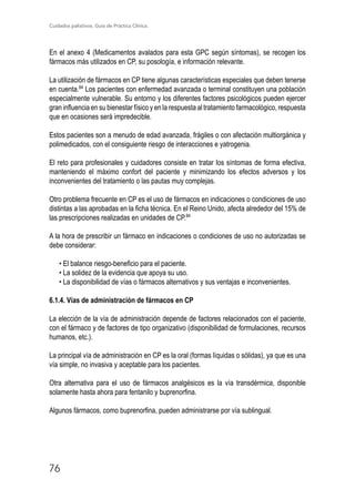 Cuidados paliativos. Guía de Práctica Clínica.
76
En el anexo 4 (Medicamentos avalados para esta GPC según síntomas), se recogen los
fármacos más utilizados en CP, su posología, e información relevante.
La utilización de fármacos en CP tiene algunas características especiales que deben tenerse
en cuenta.84
Los pacientes con enfermedad avanzada o terminal constituyen una población
especialmente vulnerable. Su entorno y los diferentes factores psicológicos pueden ejercer
gran influencia en su bienestar físico y en la respuesta al tratamiento farmacológico, respuesta
que en ocasiones será impredecible.
Estos pacientes son a menudo de edad avanzada, frágiles o con afectación multiorgánica y
polimedicados, con el consiguiente riesgo de interacciones e yatrogenia.
El reto para profesionales y cuidadores consiste en tratar los síntomas de forma efectiva,
manteniendo el máximo confort del paciente y minimizando los efectos adversos y los
inconvenientes del tratamiento o las pautas muy complejas.
Otro problema frecuente en CP es el uso de fármacos en indicaciones o condiciones de uso
distintas a las aprobadas en la ficha técnica. En el Reino Unido, afecta alrededor del 15% de
las prescripciones realizadas en unidades de CP.84
A la hora de prescribir un fármaco en indicaciones o condiciones de uso no autorizadas se
debe considerar:
• El balance riesgo-beneficio para el paciente.
• La solidez de la evidencia que apoya su uso.
• La disponibilidad de vías o fármacos alternativos y sus ventajas e inconvenientes.
6.1.4. Vías de administración de fármacos en CP
La elección de la vía de administración depende de factores relacionados con el paciente,
con el fármaco y de factores de tipo organizativo (disponibilidad de formulaciones, recursos
humanos, etc.).
La principal vía de administración en CP es la oral (formas líquidas o sólidas), ya que es una
vía simple, no invasiva y aceptable para los pacientes.
Otra alternativa para el uso de fármacos analgésicos es la vía transdérmica, disponible
solamente hasta ahora para fentanilo y buprenorfina.
Algunos fármacos, como buprenorfina, pueden administrarse por vía sublingual.
 