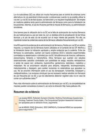 Cuidados paliativos. Guía de Práctica Clínica.
77
La vía subcutánea (SC) se utiliza con mucha frecuencia para el control de síntomas como
alternativa a la vía parenteral (intramuscular o endovenosa) cuando no es posible utilizar la
vía oral. La vía SC es de fácil acceso, se tolera bien y no requiere hospitalización. Se emplea
en medicina paliativa tanto para la administración de fármacos como para la hidratación de
los pacientes.Además, el uso de infusores permite la mezcla de fármacos y su administración
simultánea.
Una barrera para la utilización de la vía SC es la falta de autorización de muchos fármacos
de uso habitual para su uso por esta vía, con un desfase entre la actualización de las fichas
técnicas y el uso de esta vía de acuerdo con el mejor interés del paciente. Por ello, es
importante revisar las evidencias acerca de los fármacos utilizados frecuentemente por vía SC.
Una RS examinó la evidencia de la administración de fármacos y fluidos por vía SC en adultos
mayores. La mayoría de los fármacos fueron utilizados en el contexto de los CP. Morfina y
la hidratación tienen la indicación aprobada y amplia evidencia que lo sustenta. Entre los
fármacos no autorizados, cuentan con buena evidencia (ECA o estudios experimentales
controlados no aleatorizados o cohortes) por vía SC: N-butilbromuro de hioscina, ceftriaxona,
clorpromazina, fentanilo e hidromorfona. Otros fármacos que cuentan con estudios
observacionales (estudios controlados con posibilidad de sesgo, estudios retrospectivos
o series de casos) son: amikacina, buprenorfina, gentamicina, ketorolaco, metadona y
midazolam. No se encontraron estudios para atropina, haloperidol, levomepromazina,
metoclopramida y diazepam, pero existen revisiones no sistemáticas que apoyaban su
uso. No se encontró información sobre el uso de clonazepam, furosemida, lorazepam y
metilprednisolona. Los revisores concluyen que es necesario realizar estudios con fármacos
de uso frecuente por vía SC y que los laboratorios deberían registrar esta vía en caso de
contar con suficientes datos.85
Para más información sobre la administración de fármacos por vía SC y la compatibilidad de
mezclas pueden consultarse el anexo 6, así como la dirección http://www.pallcare.info.
Resumen de evidencia
3
Las escalas MSAS, Rotterdam Symptom Checklist, Worthing Chemotherapy Questionnaire,
Oncology Treatment Toxicity Scale y The Computerized Symptom Assessment Instrument
son apropiadas para la valoración inicial y seguimiento.
Las de MDASI; ESAS (Edmonton), SDS CAMPAS-R y Condensed MSAS son apropiadas
para el seguimiento.81, 82
RS de
distintos
tipos de
estudio
1+/2+/3
 