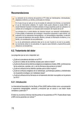 Cuidados paliativos. Guía de Práctica Clínica.
78
Recomendaciones
D
La valoración de los síntomas del paciente en FFV debe ser interdisciplinar, individualizada,
adaptada al enfermo y su familia y continuada en el tiempo.
D
En el caso de que se opte por el uso de escalas de valoración de síntomas, se recomienda
el uso de instrumentos validados. En nuestro medio puede utilizarse la escala ESAS. La
escala Rotterdam Symptom Checklist (validada en lengua española) puede ser utilizada en el
contexto de la investigación o en estudios sobre evaluación del impacto de los CP.
D
Los principios de un control efectivo de síntomas incluyen una valoración individualizada y,
si fuera posible, el tratamiento de la etiología o mecanismo subyacente a cada síntoma; una
evaluación de los tratamientos farmacológicos y no farmacológicos disponibles; la elección
de la pauta de tratamiento más sencilla, efectiva y cómoda; la información al enfermo y a su
familia, y la consideración de sus preferencias.
D
La vía de administración preferente debe ser la vía oral. Cuando la vía oral no es posible,
se recomienda utilizar la vía subcutánea. En algunos casos (fentanilo y buprenorfina) puede
utilizarse la vía transdérmica.
6.2. Tratamiento del dolor
Las preguntas que se van a responder son:
• ¿Cuál es la prevalencia del dolor en la FFV?
• ¿Cuál es la validez de las distintas escalas para valorar el dolor?
•¿Cuáleslaeficaciadelosdistintosanalgésicos(analgésicossimples,AINE,combinaciones
de los anteriores, opioides, etc.) y de los fármacos adyuvantes en el dolor?
• ¿Cuál es la eficacia de los distintos opioides para el dolor irruptivo?
• ¿Cuál es la eficacia analgésica de la radioterapia, quimioterapia paliativa y bisfosfonatos
en el paciente oncológico con metástasis óseas?
• ¿Cuál es la eficacia de los fármacos en el tratamiento del dolor neuropático en la persona
en FFV?
6.2.1. Introducción
La International Association for the Study of Pain (IASP) define el dolor como «una sensación
o experiencia desagradable, sensorial y emocional que se asocia a una lesión tisular
verdadera o potencial».86
El dolor es uno de los síntomas más frecuentes en los pacientes en FFV. Puede afectar hasta
al 96% de los pacientes con cáncer.79
 