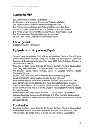 Cuidados paliativos. Guía de Práctica Clínica.
7
Autoridades MSP
Mgs. Carina Vance, Ministra de Salud Pública
Dr. David Acurio, Viceministro de Gobernanza y Vigilancia de la Salud
Dra. Marysol Ruilova, Viceministra de Atención Integral en Salud
Dra. Verónica Espinosa, Subsecretaria Nacional de Gobernanza de la Salud
Dr. Francisco Vallejo, Subsecretario Nacional de Vigilancia de la Salud Pública
Dra. Patricia Granja, Subsecretaria Nacional de Provisión de Servicios de Salud
Dra. Gabriela Aguinaga, Directora Nacional de Normatización
Dr. Juan Carlos Panchi. Director Nacional de Discapacidades
Edición general
Dirección Nacional de Normatización
Equipo de redacción y autores, España
Grupo de Trabajo de la Guía de Práctica Clínica sobre Cuidados Paliativos. Guía de Práctica
Clínica sobre Cuidados Paliativos. Madrid: Plan Nacional para el SNS del MSC. Agencia de
Evaluación de Tecnologías Sanitarias del País Vasco; 2008. Guías de Práctica Clínica en el
SNS: OSTEBA Nº 2006/08
Mila Arrieta Ayestarán, médica de familia, C.S. Pasajes San Pedro (Comarca Gipuzkoa Este)
Laura Balagué Gea, enfermera, C.S. Rentería Iztieta (Comarca Gipuzkoa Este)
Ana Bañuelos Gordon, médica internista, Unidad de Cuidados Paliativos, Hospital
Santamarina (Bizkaia)
Eduardo Clavé Arruabarrena, médico internista, Hospital Donostia (Gipuzkoa)
Larraitz Egaña Otaño, médica oncóloga, Hospital Donostia (Gipuzkoa)
Arritxu Etxeberria Agirre, farmacéutica de Atención Primaria (Comarca Gipuzkoa Este)
Jesús García García, médico de familia, C.S. Kueto (Comarca Ezkerraldea-Enkarterri)
Juan Luis Merino Moreno, médico internista, Instituto Oncológico de Gipuzkoa (Gipuzkoa)
Manolo Millet Sampedro, médico de familia, Unidad de Hospitalización Domiciliaria, Hospital
Donostia (Gipuzkoa)
Rafael Rotaeche del Campo, médico de familia, C.S. Alza (Comarca Gipuzkoa Este)
Juan José Sagarzazu Goenaga, médico de familia, C.S. Oñate (Comarca Gipuzkoa Oeste)
José María Salán Puebla, médico internista, Servicio de Hospitalización Domiciliaria, Hospital
de Cruces (Bizkaia)
Coordinación
Mila Arrieta Ayestarán, médica de familia, C.S. Pasajes San Pedro (Comarca Gipuzkoa Este)
Arritxu Etxeberria Agirre, farmacéutica de Atención Primaria (Comarca Gipuzkoa Este)
Rafael Rotaeche del Campo, médico de familia, C.S. Alza (Comarca Gipuzkoa Este)
 