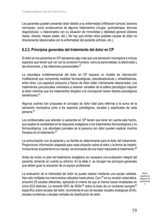 Cuidados paliativos. Guía de Práctica Clínica.
79
Los pacientes pueden presentar dolor debido a su enfermedad (infiltración tumoral, lesiones
nerviosas); como consecuencia de algunos tratamientos (cirugía, quimioterapia, técnicas
diagnósticas), o relacionados con su situación de inmovilidad y debilidad general (dolores
óseos, úlceras, herpes zóster, etc.). No hay que olvidar otras posibles causas de dolor no
directamente relacionadas con la enfermedad del paciente (artrosis, etc.).
6.2.2. Principios generales del tratamiento del dolor en CP
El dolor en los pacientes en CP representa algo más que una sensación nociceptiva e incluye
aspectos que tienen que ver con la condición humana, como la personalidad, la afectividad y
las emociones, y las relaciones psicosociales.87
La naturaleza multidimensional del dolor en CP requiere un modelo de intervención
multifactorial que comprenda medidas farmacológicas, psicoterapéuticas y rehabilitadoras,
entre otras. Los aspectos psíquicos y físicos de dolor están íntimamente relacionados. Los
tratamientos psicosociales orientados a resolver variables de la esfera psicológica mejoran
el dolor mientras que los tratamientos dirigidos a la nocicepción tienen efectos psicológicos
beneficiosos.87
Algunos autores han propuesto el concepto de dolor total para referirse a la suma de la
sensación nociceptiva junto a los aspectos psicológicos, sociales y espirituales de cada
persona.87
Los profesionales que atienden a pacientes en CP tienen que tener en cuenta este hecho,
que explica la variabilidad en la respuesta analgésica a los tratamientos farmacológicos y no
farmacológicos. Los abordajes parciales de la persona con dolor pueden explicar muchos
fracasos en el tratamiento.87
La comunicación con el paciente y su familia es determinante para el éxito del tratamiento.
Proporcionar información adaptada para cada situación sobre el dolor y la forma de tratarlo,
involucrando al paciente en su manejo, se acompaña de una mejor respuesta al tratamiento.88
Antes de iniciar un plan de tratamiento analgésico es necesaria una evaluación integral del
paciente, teniendo en cuenta su entorno. En la tabla 3, se recogen los principios generales
que deben guiar la actuación de un equipo profesional.
La evaluación de la intensidad del dolor se puede realizar mediante una escala validada.
Han sido múltiples los instrumentos utilizados hasta ahora. Carr,89
en su revisión sistemática,
encontró 25 escalas diferentes, aplicando el criterio de que al menos fueran empleadas en
cinco ECA distintos. La reciente GPC de SIGN,88
sobre la base de un consenso europeo90
específico sobre escalas del dolor, recomienda el uso de escalas visuales analógicas (EVA),
escalas numéricas o escalas verbales de clasificación de dolor.
RS de
estudios de
validación de
cuestionarios
3
 