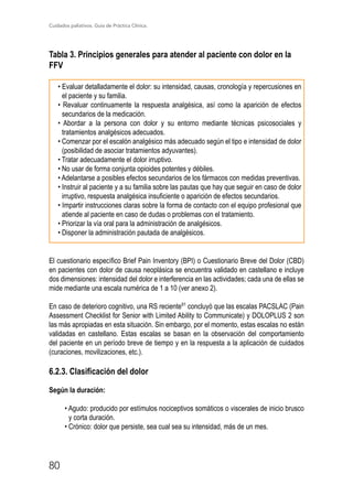 Cuidados paliativos. Guía de Práctica Clínica.
80
Tabla 3. Principios generales para atender al paciente con dolor en la
FFV

• Evaluar detalladamente el dolor: su intensidad, causas, cronología y repercusiones en
el paciente y su familia.
• Revaluar continuamente la respuesta analgésica, así como la aparición de efectos
secundarios de la medicación.
• Abordar a la persona con dolor y su entorno mediante técnicas psicosociales y
tratamientos analgésicos adecuados.
• Comenzar por el escalón analgésico más adecuado según el tipo e intensidad de dolor
(posibilidad de asociar tratamientos adyuvantes).
• Tratar adecuadamente el dolor irruptivo.
• No usar de forma conjunta opioides potentes y débiles.
• Adelantarse a posibles efectos secundarios de los fármacos con medidas preventivas.
• Instruir al paciente y a su familia sobre las pautas que hay que seguir en caso de dolor
irruptivo, respuesta analgésica insuficiente o aparición de efectos secundarios.
• Impartir instrucciones claras sobre la forma de contacto con el equipo profesional que
atiende al paciente en caso de dudas o problemas con el tratamiento.
• Priorizar la vía oral para la administración de analgésicos.
• Disponer la administración pautada de analgésicos.
El cuestionario específico Brief Pain Inventory (BPI) o Cuestionario Breve del Dolor (CBD)
en pacientes con dolor de causa neoplásica se encuentra validado en castellano e incluye
dos dimensiones: intensidad del dolor e interferencia en las actividades; cada una de ellas se
mide mediante una escala numérica de 1 a 10 (ver anexo 2).
En caso de deterioro cognitivo, una RS reciente91
concluyó que las escalas PACSLAC (Pain
Assessment Checklist for Senior with Limited Ability to Communicate) y DOLOPLUS 2 son
las más apropiadas en esta situación. Sin embargo, por el momento, estas escalas no están
validadas en castellano. Estas escalas se basan en la observación del comportamiento
del paciente en un período breve de tiempo y en la respuesta a la aplicación de cuidados
(curaciones, movilizaciones, etc.).
6.2.3. Clasificación del dolor
Según la duración:
• Agudo: producido por estímulos nociceptivos somáticos o viscerales de inicio brusco
y corta duración.
• Crónico: dolor que persiste, sea cual sea su intensidad, más de un mes.
 