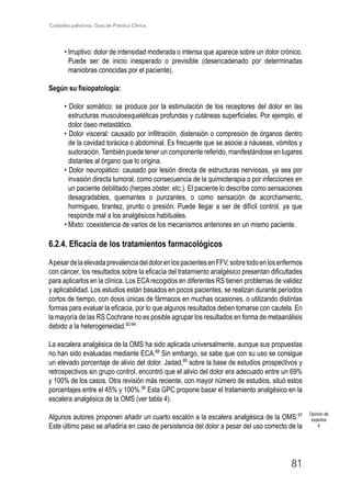Cuidados paliativos. Guía de Práctica Clínica.
81
• Irruptivo: dolor de intensidad moderada o intensa que aparece sobre un dolor crónico.
Puede ser de inicio inesperado o previsible (desencadenado por determinadas
maniobras conocidas por el paciente).
Según su fisiopatología:
• Dolor somático: se produce por la estimulación de los receptores del dolor en las
estructuras musculoesqueléticas profundas y cutáneas superficiales. Por ejemplo, el
dolor óseo metastático.
• Dolor visceral: causado por infiltración, distensión o compresión de órganos dentro
de la cavidad torácica o abdominal. Es frecuente que se asocie a náuseas, vómitos y
sudoración. También puede tener un componente referido, manifestándose en lugares
distantes al órgano que lo origina.
• Dolor neuropático: causado por lesión directa de estructuras nerviosas, ya sea por
invasión directa tumoral, como consecuencia de la quimioterapia o por infecciones en
un paciente debilitado (herpes zóster, etc.). El paciente lo describe como sensaciones
desagradables, quemantes o punzantes, o como sensación de acorchamiento,
hormigueo, tirantez, prurito o presión. Puede llegar a ser de difícil control, ya que
responde mal a los analgésicos habituales.
• Mixto: coexistencia de varios de los mecanismos anteriores en un mismo paciente.
6.2.4. Eficacia de los tratamientos farmacológicos
ApesardelaelevadaprevalenciadeldolorenlospacientesenFFV,sobretodoenlosenfermos
con cáncer, los resultados sobre la eficacia del tratamiento analgésico presentan dificultades
para aplicarlos en la clínica. Los ECArecogidos en diferentes RS tienen problemas de validez
y aplicabilidad. Los estudios están basados en pocos pacientes, se realizan durante períodos
cortos de tiempo, con dosis únicas de fármacos en muchas ocasiones, o utilizando distintas
formas para evaluar la eficacia, por lo que algunos resultados deben tomarse con cautela. En
la mayoría de las RS Cochrane no es posible agrupar los resultados en forma de metaanálisis
debido a la heterogeneidad.92-94
La escalera analgésica de la OMS ha sido aplicada universalmente, aunque sus propuestas
no han sido evaluadas mediante ECA.88
Sin embargo, se sabe que con su uso se consigue
un elevado porcentaje de alivio del dolor. Jadad,95
sobre la base de estudios prospectivos y
retrospectivos sin grupo control, encontró que el alivio del dolor era adecuado entre un 69%
y 100% de los casos. Otra revisión más reciente, con mayor número de estudios, situó estos
porcentajes entre el 45% y 100%.96
Esta GPC propone basar el tratamiento analgésico en la
escalera analgésica de la OMS (ver tabla 4).
Algunos autores proponen añadir un cuarto escalón a la escalera analgésica de la OMS.97
Este último paso se añadiría en caso de persistencia del dolor a pesar del uso correcto de la
Opinión de
expertos
4
 