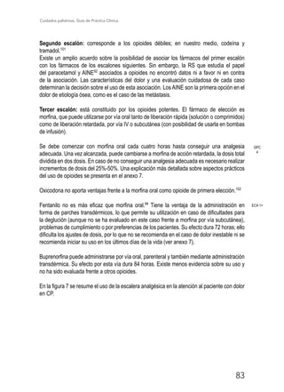 Cuidados paliativos. Guía de Práctica Clínica.
83
Segundo escalón: corresponde a los opioides débiles; en nuestro medio, codeína y
tramadol.101
Existe un amplio acuerdo sobre la posibilidad de asociar los fármacos del primer escalón
con los fármacos de los escalones siguientes. Sin embargo, la RS que estudia el papel
del paracetamol y AINE92
asociados a opioides no encontró datos ni a favor ni en contra
de la asociación. Las características del dolor y una evaluación cuidadosa de cada caso
determinan la decisión sobre el uso de esta asociación. Los AINE son la primera opción en el
dolor de etiología ósea, como es el caso de las metástasis.
Tercer escalón: está constituido por los opioides potentes. El fármaco de elección es
morfina, que puede utilizarse por vía oral tanto de liberación rápida (solución o comprimidos)
como de liberación retardada, por vía IV o subcutánea (con posibilidad de usarla en bombas
de infusión).
Se debe comenzar con morfina oral cada cuatro horas hasta conseguir una analgesia
adecuada. Una vez alcanzada, puede cambiarse a morfina de acción retardada, la dosis total
dividida en dos dosis. En caso de no conseguir una analgesia adecuada es necesario realizar
incrementos de dosis del 25%-50%. Una explicación más detallada sobre aspectos prácticos
del uso de opioides se presenta en el anexo 7.
Oxicodona no aporta ventajas frente a la morfina oral como opioide de primera elección.102
Fentanilo no es más eficaz que morfina oral.94
Tiene la ventaja de la administración en
forma de parches transdérmicos, lo que permite su utilización en caso de dificultades para
la deglución (aunque no se ha evaluado en este caso frente a morfina por vía subcutánea),
problemas de cumplimiento o por preferencias de los pacientes. Su efecto dura 72 horas; ello
dificulta los ajustes de dosis, por lo que no se recomienda en el caso de dolor inestable ni se
recomienda iniciar su uso en los últimos días de la vida (ver anexo 7).
Buprenorfina puede administrarse por vía oral, parenteral y también mediante administración
transdérmica. Su efecto por esta vía dura 84 horas. Existe menos evidencia sobre su uso y
no ha sido evaluada frente a otros opioides.
En la figura 7 se resume el uso de la escalera analgésica en la atención al paciente con dolor
en CP.
ECA 1+
GPC
4
 