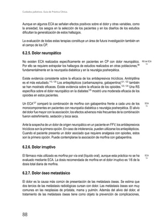 Cuidados paliativos. Guía de Práctica Clínica.
88
Aunque en algunos ECA se señalan efectos positivos sobre el dolor y otras variables, como
la ansiedad, los sesgos en la selección de los pacientes y en los diseños de los estudios
dificultan la generalización de estos hallazgos.
La evaluación de todas estas terapias constituye un área de futura investigación también en
el campo de los CP.
6.2.5. Dolor neuropático
No existen ECA realizados específicamente en pacientes en CP con dolor neuropático.
Por ello se requiere extrapolar los hallazgos de estudios realizados en otras poblaciones,88
fundamentalmente en la neuropatía diabética y en la neuralgia posherpética.
Existe evidencia consistente sobre la eficacia de los antidepresivos tricíclicos. Amitriptilina
es el más estudiado.113, 120
Los antiepilépticos (carbamazepina, gabapentina)121, 122
también
se han mostrado eficaces. Existe evidencia sobre la eficacia de los opioides.123, 124
Una RS
específica sobre el dolor neuropático en la diabetes125
mostró una moderada eficacia de los
opioides en estos pacientes.
Un ECA127
comparó la combinación de morfina con gabapentina frente a cada uno de los
monocomponentes en pacientes con neuropatía diabética o neuralgia posherpética. El alivio
del dolor fue mayor con la asociación; los efectos adversos más frecuentes de la combinación
fueron estreñimiento, sedación y boca seca.
Ante la sospecha de un dolor de origen neuropático en un paciente en FFV, los antidepresivos
tricíclicos son la primera opción. En caso de intolerancia, pueden utilizarse los antiepilépticos.
Cuando el paciente presenta un dolor asociado que requiere analgesia con opiodes, estos
son la primera opción. Puede contemplarse la asociación de morfina con gabapentina.
6.2.6. Dolor irruptivo
El fármaco más utilizado es morfina por vía oral (líquido oral), aunque esta práctica no se ha
evaluado mediante ECA. La dosis recomendada de morfina en el dolor irruptivo es 1/6 de la
dosis total diaria de morfina.
6.2.7. Dolor óseo metastásico
El dolor es la causa más común de presentación de las metástasis óseas. Se estima que
dos tercios de las metástasis radiológicas cursan con dolor. Las metástasis óseas son muy
comunes en las neoplasias de próstata, mama y pulmón. Además del alivio del dolor, el
tratamiento de las metástasis óseas tiene como objeto la prevención de complicaciones,
RS de ECA
1+
ECA
1+
ECA
1+
 