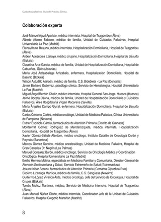 Cuidados paliativos. Guía de Práctica Clínica.
8
Colaboración experta
José Manuel Agud Aparicio, médico internista, Hospital de Txagorritxu (Álava)
Alberto Alonso Babarro, médico de familia, Unidad de Cuidados Paliativos, Hospital
Universitario La Paz (Madrid)
Elena Altuna Basurto, médica internista, Hospitalización Domiciliaria, Hospital de Txagorritxu
(Álava)
AntxonApezetxea Ezelaya, médico cirujano, Hospitalización Domiciliaria, Hospital de Basurto
(Bizkaia)
Clavelina Arce García, médica de familia, Unidad de Hospitalización Domiciliaria, Hospital de
Cabueñes, Gijón (Asturias)
María José Arrizabalaga Arrizabalo, enfermera, Hospitalización Domiciliaria, Hospital de
Basurto (Bizkaia)
Wilson Astudillo Alarcón, médico de familia, C.S. Bidebieta - La Paz (Donostia)
Javier Barbero Gutiérrez, psicólogo clínico, Servicio de Hematología, Hospital Universitario
La Paz (Madrid)
Miguel Ángel Berdún Cheliz, médico internista, Hospital General San Jorge, Huesca (Huesca)
Jaime Boceta Osuna, médico de familia, Unidad de Hospitalización Domiciliaria y Cuidados
Paliativos, Área Hospitalaria Virgen Macarena (Sevilla)
María Ángeles Campo Guiral, enfermera, Hospitalización Domiciliaria, Hospital de Basurto
(Bizkaia)
Carlos Centeno Cortés, médico oncólogo, Unidad de Medicina Paliativa, Clínica Universitaria
de Pamplona (Navarra)
Esther Espínola García, farmacéutica de Atención Primaria (Distrito de Granada)
Montserrat Gómez Rodríguez de Mendarozqueta, médica internista, Hospitalización
Domiciliaria, Hospital de Txagorritxu (Álava)
Xavier Gómez-Batiste Alentorn, médico oncólogo, Instituto Catalán de Oncología Durán y
Reynals (Barcelona)
Marcos Gómez Sancho, médico anestesiólogo, Unidad de Medicina Paliativa, Hospital de
Gran Canarias Dr. Negrín (Las Palmas)
Manuel González Barón, médico oncólogo, Servicio de Oncología Médica y Coordinación
Oncológica, Hospital Universitario La Paz (Madrid)
Emilio Herrera Molina, especialista en Medicina Familiar y Comunitaria, Director General de
Atención Sociosanitaria y Salud, Servicio Extremeño de Salud (Extremadura)
Josune Iribar Sorazu, farmacéutica de Atención Primaria (Comarca Gipuzkoa Este)
Socorro Lizarraga Mansoa, médica de familia, C.S. Sangüesa (Navarra)
Guillermo López Vivanco-Alda, médico oncólogo, Jefe del Servicio de Oncología, Hospital de
Cruces (Bizkaia)
Tomás Muñoz Martínez, médico, Servicio de Medicina Intensiva, Hospital de Txagorritxu
(Álava)
Juan Manuel Núñez Olarte, médico internista, Coordinador Jefe de la Unidad de Cuidados
Paliativos, Hospital Gregorio Marañón (Madrid)
 