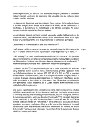 Cuidados paliativos. Guía de Práctica Clínica.
89
como la hipercalcemia, las fracturas y las lesiones neurológicas (sobre todo la compresión
medular maligna). La elección del tratamiento más adecuado exige su evaluación sobre
todas las variables anteriores.
Los tratamientos disponibles para las metástasis óseas, además de la analgesia (según
la escalera analgésica con énfasis en la utilización de AINE), son los bisfosfonatos, la
radioterapia, la quimioterapia, los radioisótopos y las técnicas quirúrgicas. No existen
comparaciones directas entre las diferentes opciones.
La quimioterapia depende del tumor original. Las pautas usadas habitualmente en los
tumores de mama y próstata alivian el dolor asociado a las metástasis óseas. No es objeto
de esta GPC profundizar en los tipos de quimioterapia o en las técnicas quirúrgicas.
Calcitonina no se ha mostrado eficaz en el dolor metastásico.130
La eficacia de los bisfosfonatos en pacientes con metástasis óseas ha sido objeto de dos
RS.131, 132
Existen también revisiones específicas en cáncer de próstata133
y de mama.134
La RS de Wong131
se centró exclusivamente en el alivio del dolor. Incluyó a 3 582 pacientes,
algunosECAenenfermosconcáncerdemama,próstataymielomamúltipley10ECAenpoblación
con diferentes tipos de cáncer, estos últimos en el estadio más avanzado de la enfermedad. El
tratamiento consiguió un alivio del dolor y disminución del consumo de analgésicos.
La revisión de Ross132
incluyó pamidronato por vía IV, ácido zoledrónico IV, etidronato
oral y clodronato oral en cáncer de mama, mieloma múltiple, próstata y población mixta.
Los bisfosfonatos redujeron las fracturas, [OR 0,65 (IC 95%: 0,55 a 0,78)], la necesidad
de radioterapia y la hipercalcemia; pero no la compresión medular maligna (CMM) o la
necesidad de cirugía ortopédica. Los bisfosfonatos por vía IV fueron más eficaces que los
orales en aumentar el tiempo hasta el primer evento óseo. No se observaron diferencias
entre pamidronato y ácido zoledrónico. En el Cuadro Nacional de Medicamentos Básicos
está incluido el ácido zoledrónico.
En la revisión específica de Pavlakis sobre cáncer de mama, más reciente y con más estudios,
los bisfosfonatos (pamidronato, ácido zoledrónico, ibandronato, clodronato) redujeron en un
17% el riesgo de cualquier evento óseo (nuevas metástasis, fracturas patológicas, necesidad
de radioterapia, aparición o progresión del dolor). Pamidronato IV (90 mg cada 3-4 semanas)
y ácido zoledrónico (4 mg cada 3-4 semanas) fueron los más eficaces. En un ECA que
comparó ácido zoledrónico con Pamidronato,135
en los análisis de subgrupos efectuados
a posteriori en mujeres con lesiones líticas y en las que recibían tratamiento hormonal,
los resultados fueron más favorables para el ácido zolendrónico. No obstante, los autores
de la revisión134
concluyen que estos datos no permiten afirmar la superioridad de ácido
zoledrónico frente a pamidronato.
RS de ECA
1+
RS de ECA
1+
 
