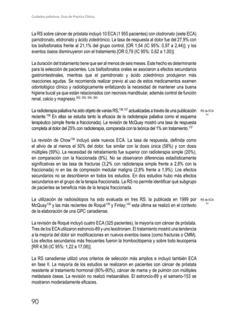 Cuidados paliativos. Guía de Práctica Clínica.
90
La RS sobre cáncer de próstata incluyó 10 ECA (1 955 pacientes) con clodronato (siete ECA)
pamidronato, etidronato y ácido zoledrónico. La tasa de respuesta al dolor fue del 27,9% con
los bisfosfonatos frente al 21,1% del grupo control, [OR 1,54 (IC 95%: 0,97 a 2,44)]; y los
eventos óseos disminuyeron con el tratamiento [OR 0,79 (IC 95%: 0,62 a 1,00)].
La duración del tratamiento tiene que ser al menos de seis meses. Este hecho es determinante
para la selección de pacientes. Los bisfosfonatos orales se asociaron a efectos secundarios
gastrointestinales, mientras que el pamidronato y ácido zoledrónico produjeron más
reacciones agudas. Se recomienda realizar previo al uso de estos medicamentos examen
odontológico clínico y radiológicamente enfatizando la necesidad de mantener una buena
higiene bucal ya que están relacionados con necrosis mandibular, además control de función
renal, calcio y magnesio.352, 353, 354, 363
LaradioterapiapaliativahasidoobjetodevariasRS,136,137
actualizadasatravésdeunapublicación
reciente.138
En ellas se estudia tanto la eficacia de la radioterapia paliativa como el esquema
terapéutico (simple frente a fraccionada). La revisión de McQuay mostró una tasa de respuesta
completa al dolor del 25% con radioterapia, comparada con la teórica del 1% sin tratamiento.137
La revisión de Chow138
incluyó siete nuevos ECA. La tasa de respuesta, definida como
el alivio de al menos el 50% del dolor, fue similar con la dosis única (58%) y con dosis
múltiples (59%). La necesidad de retratamiento fue superior con radioterapia simple (20%),
en comparación con la fraccionada (8%). No se observaron diferencias estadísticamente
significativas en las tasa de fracturas (3,2% con radioterapia simple frente a 2,8% con la
fraccionada) ni en las de compresión medular maligna (2,8% frente a 1,9%). Los efectos
secundarios no se describieron en todos los estudios. En dos estudios hubo más efectos
secundarios en el grupo de la terapia fraccionada. La RS no permite identificar qué subgrupo
de pacientes se beneficia más de la terapia fraccionada.
La utilización de radioisótopos ha sido evaluada en tres RS: la publicada en 1999 por
McQuay136
y las más recientes de Roqué139
y Finlay;140
esta última se realizó en el contexto
de la elaboración de una GPC canadiense.
La revisión de Roqué incluyó cuatro ECA (325 pacientes), la mayoría con cáncer de próstata.
Tres de los ECAutilizaron estroncio-89 y uno lexidronam. El tratamiento mostró una tendencia
a la mejoría del dolor sin modificaciones en nuevos eventos óseos (como fracturas o CMM).
Los efectos secundarios más frecuentes fueron la trombocitopenia y sobre todo leucopenia
[RR 4,56 (IC 95%: 1,22 a 17,08)].
La RS canadiense utilizó unos criterios de selección más amplios e incluyó también ECA
en fase II. La mayoría de los estudios se realizaron en pacientes con cáncer de próstata
resistente al tratamiento hormonal (80%-90%), cáncer de mama y de pulmón con múltiples
metástasis óseas. La revisión no realizó metaanálisis. El estroncio-89 y el samario-153 se
mostraron moderadamente eficaces.
RS de ECA
1+
RS de ECA
1+
 