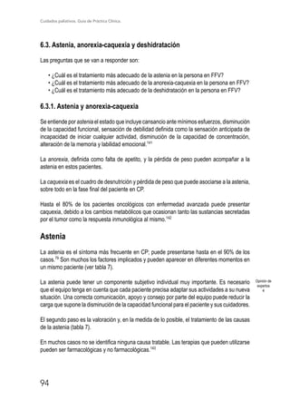 Cuidados paliativos. Guía de Práctica Clínica.
94
6.3. Astenia, anorexia-caquexia y deshidratación
Las preguntas que se van a responder son:
• ¿Cuál es el tratamiento más adecuado de la astenia en la persona en FFV?
• ¿Cuál es el tratamiento más adecuado de la anorexia-caquexia en la persona en FFV?
• ¿Cuál es el tratamiento más adecuado de la deshidratación en la persona en FFV?
6.3.1. Astenia y anorexia-caquexia
Se entiende por astenia el estado que incluye cansancio ante mínimos esfuerzos, disminución
de la capacidad funcional, sensación de debilidad definida como la sensación anticipada de
incapacidad de iniciar cualquier actividad, disminución de la capacidad de concentración,
alteración de la memoria y labilidad emocional.141
La anorexia, definida como falta de apetito, y la pérdida de peso pueden acompañar a la
astenia en estos pacientes.
La caquexia es el cuadro de desnutrición y pérdida de peso que puede asociarse a la astenia,
sobre todo en la fase final del paciente en CP.
Hasta el 80% de los pacientes oncológicos con enfermedad avanzada puede presentar
caquexia, debido a los cambios metabólicos que ocasionan tanto las sustancias secretadas
por el tumor como la respuesta inmunológica al mismo.142
Astenia
La astenia es el síntoma más frecuente en CP; puede presentarse hasta en el 90% de los
casos.79
Son muchos los factores implicados y pueden aparecer en diferentes momentos en
un mismo paciente (ver tabla 7).
La astenia puede tener un componente subjetivo individual muy importante. Es necesario
que el equipo tenga en cuenta que cada paciente precisa adaptar sus actividades a su nueva
situación. Una correcta comunicación, apoyo y consejo por parte del equipo puede reducir la
carga que supone la disminución de la capacidad funcional para el paciente y sus cuidadores.
El segundo paso es la valoración y, en la medida de lo posible, el tratamiento de las causas
de la astenia (tabla 7).
En muchos casos no se identifica ninguna causa tratable. Las terapias que pueden utilizarse
pueden ser farmacológicas y no farmacológicas.143
Opinión de
expertos
4
 