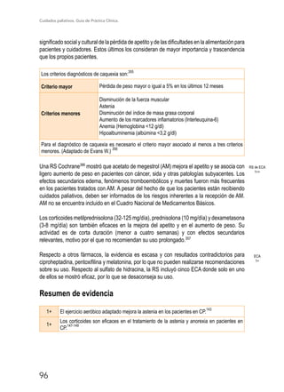Cuidados paliativos. Guía de Práctica Clínica.
96
significado social y cultural de la pérdida de apetito y de las dificultades en la alimentación para
pacientes y cuidadores. Estos últimos los consideran de mayor importancia y trascendencia
que los propios pacientes.
Los criterios diagnósticos de caquexia son:
355
Criterio mayor Pérdida de peso mayor o igual a 5% en los últimos 12 meses
Criterios menores
Disminución de la fuerza muscular
Astenia
Disminución del índice de masa grasa corporal
Aumento de los marcadores inflamatorios (Interleuquina-6)
Anemia (Hemoglobina 12 g/dl)
Hipoalbuminemia (albúmina 3,2 g/dl)
Para el diagnóstico de caquexia es necesario el criterio mayor asociado al menos a tres criterios
menores. (Adaptado de Evans W.) 356
Una RS Cochrane386
mostró que acetato de megestrol (AM) mejora el apetito y se asocia con
ligero aumento de peso en pacientes con cáncer, sida y otras patologías subyacentes. Los
efectos secundarios edema, fenómenos tromboembólicos y muertes fueron más frecuentes
en los pacientes tratados con AM. A pesar del hecho de que los pacientes están recibiendo
cuidados paliativos, deben ser informados de los riesgos inherentes a la recepción de AM.
AM no se encuentra incluido en el Cuadro Nacional de Medicamentos Básicos.
Los corticoides metilprednisolona (32-125 mg/día), prednisolona (10 mg/día) y dexametasona
(3-8 mg/día) son también eficaces en la mejora del apetito y en el aumento de peso. Su
actividad es de corta duración (menor a cuatro semanas) y con efectos secundarios
relevantes, motivo por el que no recomiendan su uso prolongado.357
Respecto a otros fármacos, la evidencia es escasa y con resultados contradictorios para
ciproheptadina, pentoxifilina y melatonina, por lo que no pueden realizarse recomendaciones
sobre su uso. Respecto al sulfato de hidracina, la RS incluyó cinco ECA donde solo en uno
de ellos se mostró eficaz, por lo que se desaconseja su uso.
Resumen de evidencia
1+ El ejercicio aeróbico adaptado mejora la astenia en los pacientes en CP.
143
1+
Los corticoides son eficaces en el tratamiento de la astenia y anorexia en pacientes en
CP.
147-149
RS de ECA
1++
ECA
1+
 