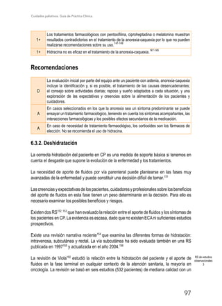Cuidados paliativos. Guía de Práctica Clínica.
97
1+
Los tratamientos farmacológicos con pentoxifilina, ciproheptadina o melatonina muestran
resultados contradictorios en el tratamiento de la anorexia-caquexia por lo que no pueden
realizarse recomendaciones sobre su uso.
147-149
1+ Hidracina no es eficaz en el tratamiento de la anorexia-caquexia.
147-149
Recomendaciones
D
La evaluación inicial por parte del equipo ante un paciente con astenia, anorexia-caquexia
incluye la identificación y, si es posible, el tratamiento de las causas desencadenantes;
el consejo sobre actividades diarias; reposo y sueño adaptados a cada situación, y una
exploración de las expectativas y creencias sobre la alimentación de los pacientes y
cuidadores.
A
En casos seleccionados en los que la anorexia sea un síntoma predominante se puede
ensayar un tratamiento farmacológico, teniendo en cuenta los síntomas acompañantes, las
interacciones farmacológicas y los posibles efectos secundarios de la medicación.
A
En caso de necesidad de tratamiento farmacológico, los corticoides son los fármacos de
elección. No se recomienda el uso de hidracina.
6.3.2. Deshidratación
La correcta hidratación del paciente en CP es una medida de soporte básica si tenemos en
cuenta el desgaste que supone la evolución de la enfermedad y los tratamientos.
La necesidad de aporte de fluidos por vía parenteral puede plantearse en las fases muy
avanzadas de la enfermedad y puede constituir una decisión difícil de tomar.151
Las creencias y expectativas de los pacientes, cuidadores y profesionales sobre los beneficios
del aporte de fluidos en esta fase tienen un peso determinante en la decisión. Para ello es
necesario examinar los posibles beneficios y riesgos.
Existen dos RS152, 153
que han evaluado la relación entre el aporte de fluidos y los síntomas de
los pacientes en CP. La evidencia es escasa, dado que no existen ECAni suficientes estudios
prospectivos.
Existe una revisión narrativa reciente154
que examina las diferentes formas de hidratación:
intravenosa, subcutánea y rectal. La vía subcutánea ha sido evaluada también en una RS
publicada en 1997155
y actualizada en el año 2004.156
La revisión de Viola152
estudió la relación entre la hidratación del paciente y el aporte de
fluidos en la fase terminal en cualquier contexto de la atención sanitaria, la mayoría en
oncología. La revisión se basó en seis estudios (532 pacientes) de mediana calidad con un
RS de estudios
observacionales
3
 