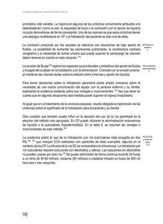 Cuidados paliativos. Guía de Práctica Clínica.
98
pronóstico vital variable. La mejoría en algunos de los síntomas comúnmente atribuidos a la
deshidratación (como la sed, la sequedad de boca o la confusión) con el aporte de líquidos
no pudo demostrarse de forma consistente. Una de las razones es que estos síntomas tienen
una etiología multifactorial en CP y la hidratación del paciente es solo una de ellas.
La confusión producida por los opioides se relaciona con situaciones de bajo aporte de
fluidos. La posibilidad de aumentar las secreciones pulmonares, la insuficiencia cardíaca
congestiva y la necesidad de sonda urinaria que puede suponer la sobrecarga de volumen
deben tenerse en cuenta en esta situación.154
La revisión de Burge153
exploró los aspectos socioculturales y simbólicos del aporte de fluidos
y el papel del cuidador en la hidratación y en la alimentación. Coincide con la revisión anterior,
al mantener las mismas dudas sobre la relación entre síntomas y aporte de líquidos.
Para tomar decisiones sobre la hidratación parenteral existe amplio consenso sobre la
necesidad de una buena comunicación del equipo con la persona enferma y su familia,
explicando la evidencia existente sobre sus ventajas e inconvenientes.154
Hay que tener en
cuenta que en algunas situaciones esta medida puede suponer el ingreso hospitalario.
Al igual que en el tratamiento de la anorexia-caquexia, resulta obligada la exploración de las
creencias sobre el significado de la hidratación para el paciente y su familia.
Otra cuestión que también puede influir en la decisión del uso de la vía parenteral es la
elección del método más apropiado. En CP puede utilizarse la administración endovenosa
de líquidos o la subcutánea (hipodermoclisis). En la tabla 8, se resumen las ventajas e
inconvenientes de este método.154
La evidencia sobre el uso de la hidratación por vía subcutánea está recogida en dos
RS,155, 156
que incluyen ECA realizados con pacientes de edad avanzada, algunos en el
contexto de los CP. La eficacia de la vía SC es comparable a la intravenosa. La hidratación por
vía subcutánea requiere soluciones con electrolitos y salinas. Las soluciones sin electrolitos
no pueden usarse por esta vía.155
Se puede administrar de forma continua durante 24 horas
a un ritmo de 40-60 ml/hora, nocturna (80 ml/hora) o mediante infusión en bolos de 500 ml/
hora dos o tres veces/día.
Opiniones de
expertos
4
RS de ECA
y series de
casos
1+/3
RS de estudios
observacionales
3
 