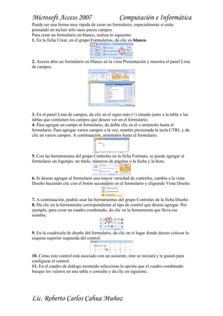 Microsoft Access 2007                            Computación e Informática
Puede ser una forma muy rápida de crear un formulario, especialmente si estás
pensando en incluir sólo unos pocos campos.
Para crear un formulario en blanco, realiza lo siguiente:
1. En la ficha Crear, en el grupo Formularios, da clic en blanco.



2. Access abre un formulario en blanco en la vista Presentación y muestra el panel Lista
de campos.




3. En el panel Lista de campos, da clic en el signo más (+) situado junto a la tabla o las
tablas que contienen los campos que desees ver en el formulario.
4. Para agregar un campo al formulario, da doble clic en él o arrástralo hasta el
formulario. Para agregar varios campos a la vez, mantén presionada la tecla CTRL y da
clic en varios campos. A continuación, arrástralos hasta el formulario.



5. Con las herramientas del grupo Controles en la ficha Formato, se puede agregar al
formulario un logotipo, un título, números de páginas o la fecha y la hora.


6. Si deseas agregar al formulario una mayor variedad de controles, cambia a la vista
Diseño haciendo clic con el botón secundario en el formulario y eligiendo Vista Diseño.


7. A continuación, podrás usar las herramientas del grupo Controles de la ficha Diseño.
8. Da clic en la herramienta correspondiente al tipo de control que desees agregar. Por
ejemplo, para crear un cuadro combinado, da clic en la herramienta que lleva ese
nombre.


9. En la cuadrícula de diseño del formulario, da clic en el lugar donde desees colocar la
esquina superior izquierda del control.


10. Como este control está asociado con un asistente, éste se iniciará y te guiará para
configurar el control.
11. En el cuadro de diálogo mostrado selecciona la opción que el cuadro combinado
busque los valores en una tabla o consulta y da clic en siguiente.




Lic. Roberto Carlos Cahua Muñoz
 