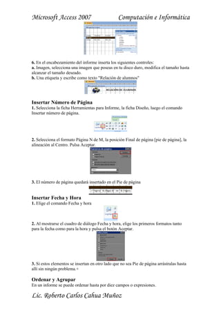 Microsoft Access 2007                            Computación e Informática




6. En el encabezamiento del informe inserta los siguientes controles:
a. Imagen, selecciona una imagen que poseas en tu disco duro, modifica el tamaño hasta
alcanzar el tamaño deseado.
b. Una etiqueta y escribe como texto "Relación de alumnos"




Insertar Número de Página
1. Selecciona la ficha Herramientas para Informe, la ficha Diseño, luego el comando
Insertar número de página.




2. Selecciona el formato Página N de M, la posición Final de página [pie de página], la
alineación al Centro. Pulsa Aceptar.




3. El número de página quedará insertado en el Pie de página


Insertar Fecha y Hora
1. Elige el comando Fecha y hora



2. Al mostrarse el cuadro de diálogo Fecha y hora, elige los primeros formatos tanto
para la fecha como para la hora y pulsa el botón Aceptar.




3. Si estos elementos se insertan en otro lado que no sea Pie de página arrástralas hasta
allí sin ningún problema.+

Ordenar y Agrupar
En un informe se puede ordenar hasta por diez campos o expresiones.

Lic. Roberto Carlos Cahua Muñoz
 