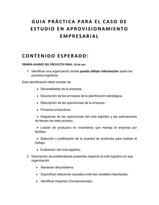 GUIA PRÁCTICA PARA EL CASO DE
      ESTUDIO EN APROVISIONAMIENTO
               EMPRESARIAL


CONTENIDO ESPERADO:
PRIMER AVANCE DEL PROYECTO FINAL. 19 de nov

   1. Identificar una organización donde pueda utilizar información sobre los
      procesos logísticos.

Esta identificación debe constar de:

             Generalidades de la empresa.

             Descripción de los principios de la planificación estratégica.

             Descripción de las operaciones de la empresa:

             Procesos productivos.

             Diagramas de las operaciones del ciclo logístico y las estimaciones
         de tiempo de cada proceso.

            Listado de productos en inventarios que maneja la empresa por
         familias.

             Selección y justificación de la muestra de productos para realizar el
         trabajo.

             Evaluación del ciclo logístico.

   2. Descripción de problemáticas presentes respecto al ciclo logístico en esa
      organización.

             Narración del problema.

             Especificar relaciones causales entre las variables importantes.

             Identificar impactos (Consecuencias).
 