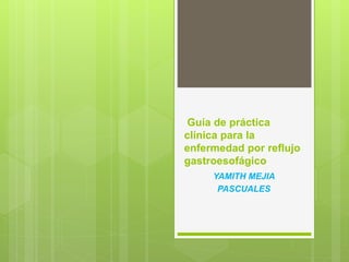 Guía de práctica
clínica para la
enfermedad por reflujo
gastroesofágico
YAMITH MEJIA
PASCUALES
 