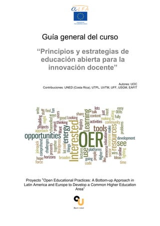 Guía general del curso
“Principios y estrategias de
educación abierta para la
innovación docente”
Autores: UOC
Contribuciones: UNED (Costa Rica), UTPL, UVTM, UFF, USGM, EAFIT
Proyecto “Open Educational Practices: A Bottom-up Approach in
Latin America and Europe to Develop a Common Higher Education
Area”
 