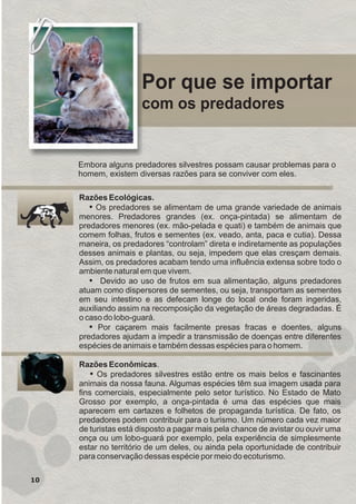 Por que se importar
com os predadores
Razões Econômicas.
ŸOs predadores silvestres estão entre os mais belos e fascinantes
animais da nossa fauna. Algumas espécies têm sua imagem usada para
fins comerciais, especialmente pelo setor turístico. No Estado de Mato
Grosso por exemplo, a onça-pintada é uma das espécies que mais
aparecem em cartazes e folhetos de propaganda turística. De fato, os
predadores podem contribuir para o turismo. Um número cada vez maior
de turistas está disposto a pagar mais pela chance de avistar ou ouvir uma
onça ou um lobo-guará por exemplo, pela experiência de simplesmente
estar no território de um deles, ou ainda pela oportunidade de contribuir
para conservação dessas espécie por meio do ecoturismo.
Razões Ecológicas.
ŸOs predadores se alimentam de uma grande variedade de animais
menores. Predadores grandes (ex. onça-pintada) se alimentam de
predadores menores (ex. mão-pelada e quati) e também de animais que
comem folhas, frutos e sementes (ex. veado, anta, paca e cutia). Dessa
maneira, os predadores “controlam” direta e indiretamente as populações
desses animais e plantas, ou seja, impedem que elas cresçam demais.
Assim, os predadores acabam tendo uma influência extensa sobre todo o
ambiente natural em que vivem.
ŸPor caçarem mais facilmente presas fracas e doentes, alguns
predadores ajudam a impedir a transmissão de doenças entre diferentes
espécies de animais e também dessas espécies para o homem.
Ÿ Devido ao uso de frutos em sua alimentação, alguns predadores
atuam como dispersores de sementes, ou seja, transportam as sementes
em seu intestino e as defecam longe do local onde foram ingeridas,
auxiliando assim na recomposição da vegetação de áreas degradadas. É
o caso do lobo-guará.
10
Embora alguns predadores silvestres possam causar problemas para o
homem, existem diversas razões para se conviver com eles.
GUIA-ICMBIO-DIAGRAMADO-15X21-final
segunda-feira, 16 de maio de 2011 14:41:11
 