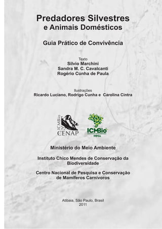 Predadores Silvestres
e Animais Domésticos
Guia Prático de Convivência
Texto
Silvio Marchini
Sandra M. C. Cavalcanti
Rogério Cunha de Paula
Ilustrações
Ricardo Luciano, Rodrigo Cunha e Carolina Cintra
Ministério do Meio Ambiente
Instituto Chico Mendes de Conservação da
Biodiversidade
Centro Nacional de Pesquisa e Conservação
de Mamíferos Carnívoros
Atibaia, São Paulo, Brasil
2011
GUIA-ICMBIO-DIAGRAMADO-15X21-final
segunda-feira, 16 de maio de 2011 14:41:05
 